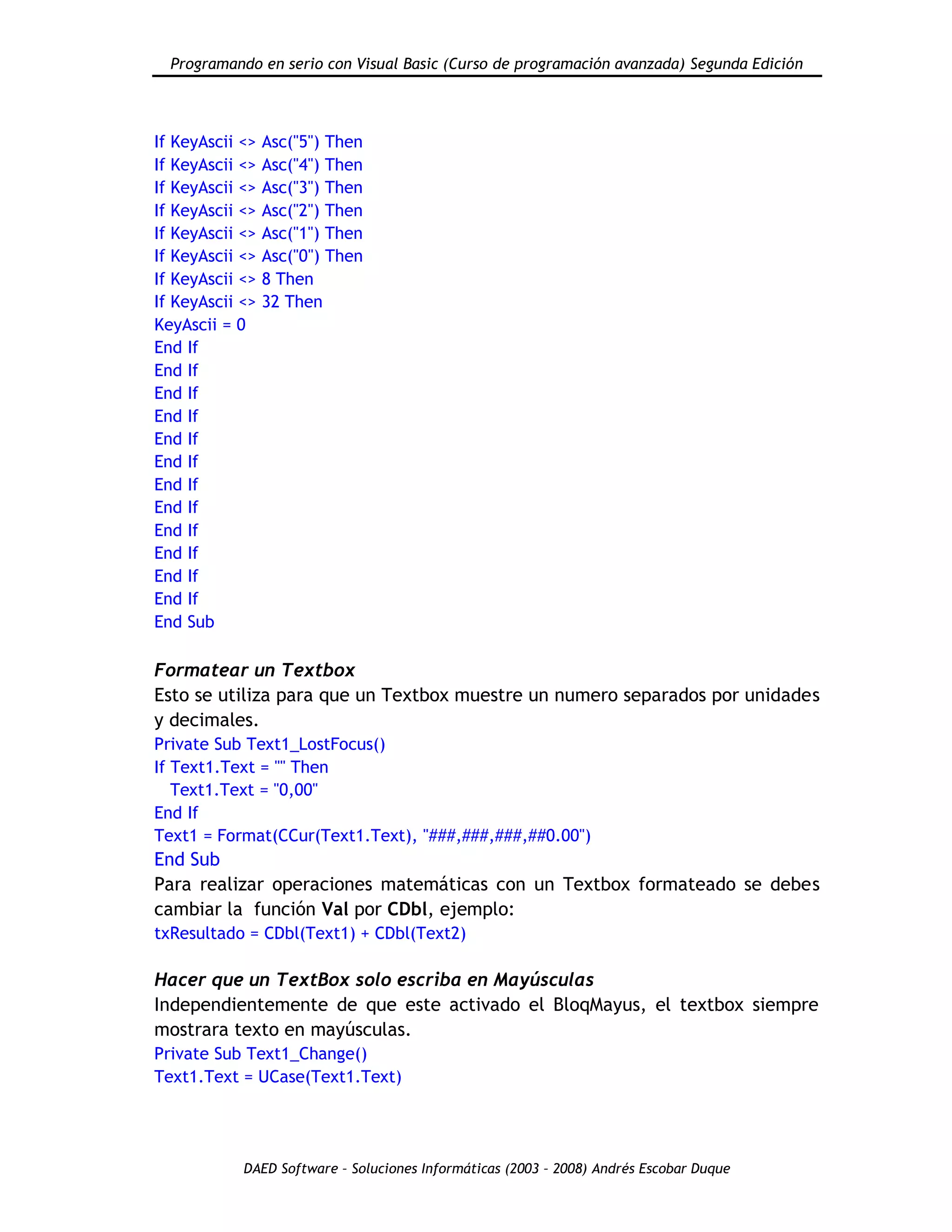 Programando en serio con Visual Basic (Curso de programación avanzada) Segunda Edición
DAED Software – Soluciones Informáticas (2003 – 2008) Andrés Escobar Duque
If KeyAscii <> Asc("5") Then
If KeyAscii <> Asc("4") Then
If KeyAscii <> Asc("3") Then
If KeyAscii <> Asc("2") Then
If KeyAscii <> Asc("1") Then
If KeyAscii <> Asc("0") Then
If KeyAscii <> 8 Then
If KeyAscii <> 32 Then
KeyAscii = 0
End If
End If
End If
End If
End If
End If
End If
End If
End If
End If
End If
End If
End Sub
Formatear un Textbox
Esto se utiliza para que un Textbox muestre un numero separados por unidades
y decimales.
Private Sub Text1_LostFocus()
If Text1.Text = "" Then
Text1.Text = "0,00"
End If
Text1 = Format(CCur(Text1.Text), "###,###,###,##0.00")
End Sub
Para realizar operaciones matemáticas con un Textbox formateado se debes
cambiar la función Val por CDbl, ejemplo:
txResultado = CDbl(Text1) + CDbl(Text2)
Hacer que un TextBox solo escriba en Mayúsculas
Independientemente de que este activado el BloqMayus, el textbox siempre
mostrara texto en mayúsculas.
Private Sub Text1_Change()
Text1.Text = UCase(Text1.Text)
 