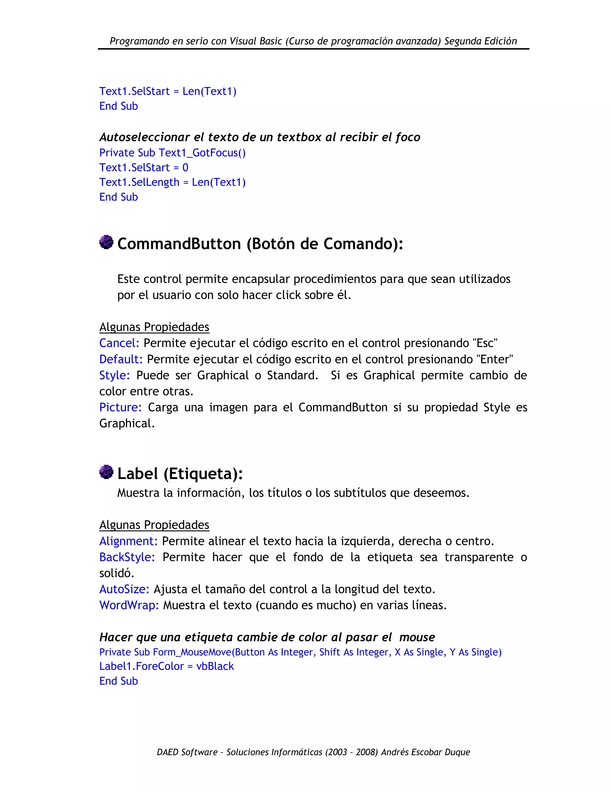 Programando en serio con Visual Basic (Curso de programación avanzada) Segunda Edición
DAED Software – Soluciones Informáticas (2003 – 2008) Andrés Escobar Duque
Text1.SelStart = Len(Text1)
End Sub
Autoseleccionar el texto de un textbox al recibir el foco
Private Sub Text1_GotFocus()
Text1.SelStart = 0
Text1.SelLength = Len(Text1)
End Sub
CommandButton (Botón de Comando):
Este control permite encapsular procedimientos para que sean utilizados
por el usuario con solo hacer click sobre él.
Algunas Propiedades
Cancel: Permite ejecutar el código escrito en el control presionando "Esc"
Default: Permite ejecutar el código escrito en el control presionando "Enter"
Style: Puede ser Graphical o Standard. Si es Graphical permite cambio de
color entre otras.
Picture: Carga una imagen para el CommandButton si su propiedad Style es
Graphical.
Label (Etiqueta):
Muestra la información, los títulos o los subtítulos que deseemos.
Algunas Propiedades
Alignment: Permite alinear el texto hacia la izquierda, derecha o centro.
BackStyle: Permite hacer que el fondo de la etiqueta sea transparente o
solidó.
AutoSize: Ajusta el tamaño del control a la longitud del texto.
WordWrap: Muestra el texto (cuando es mucho) en varias líneas.
Hacer que una etiqueta cambie de color al pasar el mouse
Private Sub Form_MouseMove(Button As Integer, Shift As Integer, X As Single, Y As Single)
Label1.ForeColor = vbBlack
End Sub
 