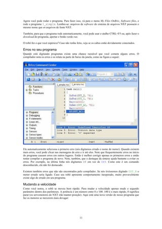 Agora você pode rodar o programa. Para fazer isso, vá para o menu My Files OnBric, Software files, e
rode o programa 1_simple. Lembre-se: arquivos de software do sistema de arquivos NXT possuem o
mesmo nome que os arquivos de fonte NXT.

Também, para que o programa rode automaticamente, você pode usar o atalho CTRL+F5 ou, após fazer o
download do programa, apertar o botão verde run.

O robô fez o que você esperava? Caso não tenha feito, veja se os cabos estão devidamente conectados.

Erros no seu programa
Quando está digitando programas existe uma chance razoável que você cometa alguns erros. O
compilador nota os erros e os relata na parte de baixo da janela, como na figura a seguir:




Ele automaticamente seleciona o primeiro erro (nós digitamos errado o nome do motor). Quando existem
mais erros, você pode clicar nas mensagens de erro e ir até eles. Note que frequentemente erros no início
do programa causam erros em outros lugares. Então é melhor corrigir apenas os primeiros erros e então
tentar compilar o programa de novo. Note, também, que o destaque da sintaxe ajuda bastante a evitar os
erros. Por exemplo, na última linha nós digitamos Of em vez de Off. Como este é um comando
desconhecido, ele não foi destacado.

Existem também erros que não são encontrados pelo compilador. Se nós tivéssemos digitado OUT_B o
motor errado seria ligado. Caso seu robô apresente comportamento inesperado, muito provavelmente
existe algo de errado em seu programa.

Mudando a velocidade
Como você notou, o robô se moveu bem rápido. Para mudar a velocidade apenas mude o segundo
parâmetro dentro dos parênteses. A potência é um número entre 0 e 100. 100 é o mais rápido, 0 significa
parar (os servomotores do NXT irão manter posição). Aqui está uma nova versão do nosso programa que
faz os motores se moverem mais devagar:




                                                   11
 