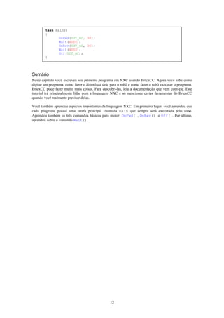 task main()
        {
               OnFwd(OUT_AC, 30);
               Wait(4000);
               OnRev(OUT_AC, 30);
               Wait(4000);
               Off(OUT_AC);
        }




Sumário
Neste capítulo você escreveu seu primeiro programa em NXC usando BricxCC. Agora você sabe como
digitar um programa, como fazer o download dele para o robô e como fazer o robô executar o programa.
BricxCC pode fazer muito mais coisas. Para descobri-las, leia a documentação que vem com ele. Este
tutorial irá principalmente lidar com a linguagem NXC e só mencionar certas ferramentas do BricxCC
quando você realmente precisar delas.

Você também aprendeu aspectos importantes da linguagem NXC. Em primeiro lugar, você aprendeu que
cada programa possui uma tarefa principal chamada main que sempre será executada pelo robô.
Aprendeu também os três comandos básicos para motor: OnFwd(), OnRev() e Off(). Por último,
aprendeu sobre o comando Wait().




                                                12
 