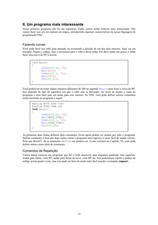 II. Um programa mais interessante
Nosso primeiro programa não foi tão espantoso. Então vamos tentar torná-lo mais interessante. Nós
vamos fazer isso em um número de etapas, introduzindo algumas características da nossa linguagem de
programação NXC.


Fazendo curvas
Você pode fazer seu robô girar parando ou revertendo a direção de um dos dois motores. Aqui vai um
exemplo. Digite o código, faça o download para o robô e deixe rodar. Ele deve andar um pouco e então
fazer uma curva de 90º à direita.

        task main()
        {
               OnFwd(OUT_AC, 75);
               Wait(800);
               OnRev(OUT_C, 75);
               Wait(360);
               Off(OUT_AC);
        }


Você poderá ter de testar alguns números diferentes de 360 no segundo Wait()para fazer a curva de 90º.
Isso depende do tipo de superfície em que o robô está se movendo. Ao invés de mudar o valor no
programa é mais fácil usar um nome para esse número. No NXC você pode definir valores constantes
como mostrado no programa a seguir.

        #define MOVE_TIME 1000
        #define TURN_TIME 360
        task main()
        {
               OnFwd(OUT_AC, 75);
               Wait(MOVE_TIME);
               OnRev(OUT_C, 75);
               Wait(TURN_TIME);
               Off(OUT_AC);
        }

As primeiras duas linhas definem duas constantes. Essas agora podem ser usadas por todo o programa.
Definir constantes é bom por duas razões: torna o programa mais legível e é mais fácil de mudar valores.
Note que BricxCC dá as instruções define sua própria cor. Como veremos no Capítulo VI, você pode
definir outras coisas além de constantes.

Comandos de Repetição
Vamos tentar escrever um programa que faz o robô descrever uma trajetória quadrada. Isso significa:
Andar para frente, virar 90º, andar para frente de novo, virar 90º etc. Nós poderíamos repetir o pedaço de
código acima quatro vezes, mas isso pode ser feito de modo mais fácil usando o comando repeat.




                                                   13
 