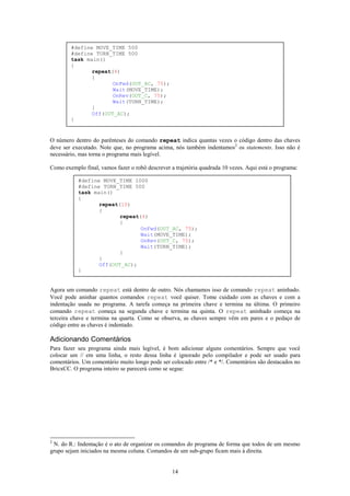 #define MOVE_TIME 500
        #define TURN_TIME 500
        task main()
        {
               repeat(4)
               {
                      OnFwd(OUT_AC, 75);
                      Wait(MOVE_TIME);
                      OnRev(OUT_C, 75);
                      Wait(TURN_TIME);
               }
               Off(OUT_AC);
        }


O número dentro do parênteses do comando repeat indica quantas vezes o código dentro das chaves
deve ser executado. Note que, no programa acima, nós também indentamos2 os statements. Isso não é
necessário, mas torna o programa mais legível.

Como exemplo final, vamos fazer o robô descrever a trajetória quadrada 10 vezes. Aqui está o programa:

           #define MOVE_TIME 1000
           #define TURN_TIME 500
           task main()
           {
                  repeat(10)
                  {
                         repeat(4)
                         {
                                OnFwd(OUT_AC, 75);
                                Wait(MOVE_TIME);
                                OnRev(OUT_C, 75);
                                Wait(TURN_TIME);
                         }
                  }
                  Off(OUT_AC);
           }


Agora um comando repeat está dentro de outro. Nós chamamos isso de comando repeat aninhado.
Você pode aninhar quantos comandos repeat você quiser. Tome cuidado com as chaves e com a
indentação usada no programa. A tarefa começa na primeira chave e termina na última. O primeiro
comando repeat começa na segunda chave e termina na quinta. O repeat aninhado começa na
terceira chave e termina na quarta. Como se observa, as chaves sempre vêm em pares e o pedaço de
código entre as chaves é indentado.

Adicionando Comentários
Para fazer seu programa ainda mais legível, é bom adicionar alguns comentários. Sempre que você
colocar um // em uma linha, o resto dessa linha é ignorado pelo compilador e pode ser usado para
comentários. Um comentário muito longo pode ser colocado entre /* e */. Comentários são destacados no
BricxCC. O programa inteiro se parecerá como se segue:




2
 N. do R.: Indentação é o ato de organizar os comandos do programa de forma que todos de um mesmo
grupo sejam iniciados na mesma coluna. Comandos de um sub-grupo ficam mais à direita.


                                                  14
 