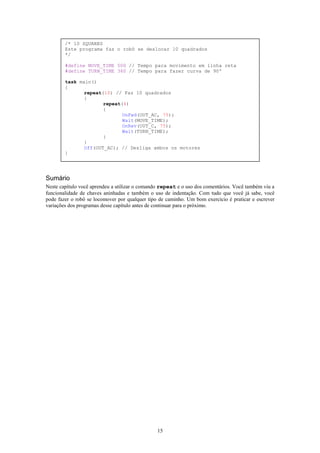 /* 10 SQUARES
        Este programa faz o robô se deslocar 10 quadrados
        */

        #define MOVE_TIME 500 // Tempo para movimento em linha reta
        #define TURN_TIME 360 // Tempo para fazer curva de 90º

        task main()
        {
               repeat(10) // Faz 10 quadrados
               {
                      repeat(4)
                      {
                             OnFwd(OUT_AC, 75);
                             Wait(MOVE_TIME);
                             OnRev(OUT_C, 75);
                             Wait(TURN_TIME);
                      }
               }
               Off(OUT_AC); // Desliga ambos os motores
        }




Sumário
Neste capítulo você aprendeu a utilizar o comando repeat e o uso dos comentários. Você também viu a
funcionalidade de chaves aninhadas e também o uso de indentação. Com tudo que você já sabe, você
pode fazer o robô se locomover por qualquer tipo de caminho. Um bom exercício é praticar e escrever
variações dos programas desse capítulo antes de continuar para o próximo.




                                                15
 