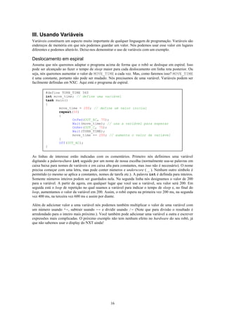 III. Usando Variáveis
Variáveis constituem um aspecto muito importante de qualquer linguagem de programação. Variáveis são
endereços de memória em que nós podemos guardar um valor. Nós podemos usar esse valor em lugares
diferentes e podemos alterá-lo. Deixe-nos demonstrar o uso de variáveis com um exemplo.

Deslocamento em espiral
Assuma que nós queremos adaptar o programa acima de forma que o robô se desloque em espiral. Isso
pode ser alcançado ao fazer o tempo de sleep maior para cada deslocamento em linha reta posterior. Ou
seja, nós queremos aumentar o valor de MOVE_TIME a cada vez. Mas, como faremos isso? MOVE_TIME
é uma constante, portanto não pode ser mudado. Nós precisamos de uma variável. Variáveis podem ser
facilmente definidas em NXC. Aqui está o programa de espiral.

        #define TURN_TIME 360
        int move_time; // define uma variável
        task main()
        {
               move_time = 200; // define um valor inicial
               repeat(50)
               {
                      OnFwd(OUT_AC, 75);
                      Wait(move_time); // usa a variável para esperar
                      OnRev(OUT_C, 75);
                      Wait(TURN_TIME);
                      move_time += 200; // aumenta o valor da variável
               }
               Off(OUT_AC);
        }

As linhas de interesse estão indicadas com os comentários. Primeiro nós definimos uma variável
digitando a palavra-chave int seguido por um nome de nossa escolha (normalmente usa-se palavras em
caixa baixa para nomes de variáveis e em caixa alta para constantes, mas isso não é necessário). O nome
precisa começar com uma letra, mas pode conter números e underscore ( _ ). Nenhum outro símbolo é
permitido (o mesmo se aplica a constantes, nomes de tarefa etc.). A palavra int é definida para inteiros.
Somente números inteiros podem ser guardados nela. Na segunda linha nós designamos o valor de 200
para a variável. A partir de agora, em qualquer lugar que você use a variável, seu valor será 200. Em
seguida está o loop de repetição no qual usamos a variável para indicar o tempo de sleep e, no final do
loop, aumentamos o valor da variável em 200. Assim, o robô espera na primeira vez 200 ms, na segunda
vez 400 ms, na terceira vez 600 ms e assim por diante.

Além de adicionar valor a uma variável nós podemos também multiplicar o valor de uma variável com
um número usando *=, subtrair usando -= e dividir usando /= (Note que para divisão o resultado é
arredondado para o inteiro mais próximo.). Você também pode adicionar uma variável a outra e escrever
expressões mais complicadas. O próximo exemplo não tem nenhum efeito no hardware do seu robô, já
que não sabemos usar o display do NXT ainda!




                                                   16
 