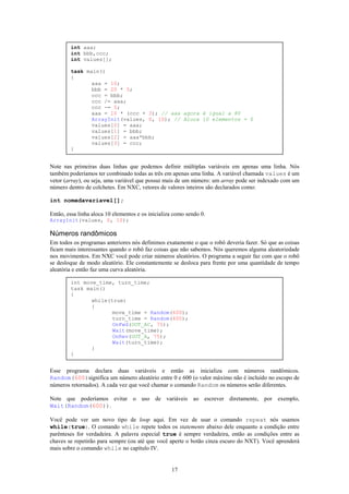 int aaa;
        int bbb,ccc;
        int values[];

        task main()
        {
               aaa = 10;
               bbb = 20 * 5;
               ccc = bbb;
               ccc /= aaa;
               ccc -= 5;
               aaa = 10 * (ccc + 3); // aaa agora é igual a 80
               ArrayInit(values, 0, 10); // Aloca 10 elementos = 0
               values[0] = aaa;
               values[1] = bbb;
               values[2] = aaa*bbb;
               values[3] = ccc;
        }


Note nas primeiras duas linhas que podemos definir múltiplas variáveis em apenas uma linha. Nós
também poderíamos ter combinado todas as três em apenas uma linha. A variável chamada values é um
vetor (array), ou seja, uma variável que possui mais de um número: um array pode ser indexado com um
número dentro de colchetes. Em NXC, vetores de valores inteiros são declarados como:

int nomedavariavel[];

Então, essa linha aloca 10 elementos e os inicializa como sendo 0.
ArrayInit(values, 0, 10);

Números randômicos
Em todos os programas anteriores nós definimos exatamente o que o robô deveria fazer. Só que as coisas
ficam mais interessantes quando o robô faz coisas que não sabemos. Nós queremos alguma aleatoriedade
nos movimentos. Em NXC você pode criar números aleatórios. O programa a seguir faz com que o robô
se desloque de modo aleatório. Ele constantemente se desloca para frente por uma quantidade de tempo
aleatória e então faz uma curva aleatória.

        int move_time, turn_time;
        task main()
        {
               while(true)
               {
                      move_time = Random(600);
                      turn_time = Random(400);
                      OnFwd(OUT_AC, 75);
                      Wait(move_time);
                      OnRev(OUT_A, 75);
                      Wait(turn_time);
               }
        }


Esse programa declara duas variáveis e então as inicializa com números randômicos.
Random(600)significa um número aleatório entre 0 e 600 (o valor máximo não é incluído no escopo de
números retornados). A cada vez que você chamar o comando Random os números serão diferentes.

Note que poderíamos evitar o uso de variáveis ao escrever diretamente, por exemplo,
Wait(Random(600)).

Você pode ver um novo tipo de loop aqui. Em vez de usar o comando repeat nós usamos
while(true). O comando while repete todos os statements abaixo dele enquanto a condição entre
parênteses for verdadeira. A palavra especial true é sempre verdadeira, então as condições entre as
chaves se repetirão para sempre (ou até que você aperte o botão cinza escuro do NXT). Você aprenderá
mais sobre o comando while no capítulo IV.


                                                   17
 