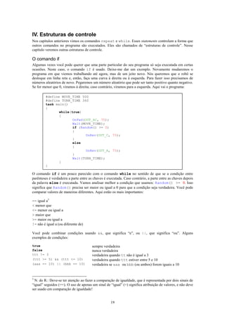 IV. Estruturas de controle
Nos capítulos anteriores vimos os comandos repeat e while. Esses statements controlam a forma que
outros comandos no programa são executados. Eles são chamados de “estruturas de controle”. Nesse
capítulo veremos outras estruturas de controle.

O comando if
Algumas vezes você pode querer que uma parte particular do seu programa só seja executada em certas
ocasiões. Neste caso, o comando if é usado. Deixe-me dar um exemplo. Novamente mudaremos o
programa em que viemos trabalhando até agora, mas de um jeito novo. Nós queremos que o robô se
desloque em linha reta e, então, faça uma curva à direita ou à esquerda. Para fazer isso precisamos de
números aleatórios de novo. Pegaremos um número aleatório que pode ser tanto positivo quanto negativo.
Se for menor que 0, viramos à direita; caso contrário, viramos para a esquerda. Aqui vai o programa:

         #define MOVE_TIME 500
         #define TURN_TIME 360
         task main()
         {
                while(true)
                {
                       OnFwd(OUT_AC, 75);
                       Wait(MOVE_TIME);
                       if (Random() >= 0)
                       {
                              OnRev(OUT_C, 75);
                       }
                       else
                       {
                              OnRev(OUT_A, 75);
                       }
                       Wait(TURN_TIME);
                }
         }

O comando if é um pouco parecido com o comando while no sentido de que se a condição entre
parênteses é verdadeira a parte entre as chaves é executada. Caso contrário, a parte entre as chaves depois
da palavra else é executada. Vamos analisar melhor a condição que usamos: Random() >= 0. Isso
significa que Random() precisa ser maior ou igual a 0 para que a condição seja verdadeira. Você pode
comparar valores de maneiras diferentes. Aqui estão os mais importantes:

== igual a3
< menor que
<= menor ou igual a
> maior que
>= maior ou igual a
!= não é igual a (ou diferente de)

Você pode combinar condições usando &&, que significa “e”, ou ||, que significa “ou”. Alguns
exemplos de condições:

true                                   sempre verdadeira
false                                  nunca verdadeira
ttt != 3                               verdadeira quando tt não é igual a 3
(ttt >= 5) && (ttt <= 10)              verdadeira quando ttt estiver entre 5 e 10
(aaa == 10) || (bbb == 10)             verdadeira se aaa ou bbb (ou ambos) forem iguais a 10


3
  N. do R.: Deve-se ter atenção ao fazer a comparação de igualdade, que é representada por dois sinais de
“igual” seguidos (==). O uso de apenas um sinal de “igual” (=) significa atribuição de valores, e não deve
ser usado em comparação de igualdade!


                                                    19
 