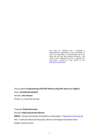 Este texto foi traduzido para o português e
                                          disponibilizado gratuitamente com autorização do
                                          autor. Sua reprodução e sua distribuição são livres,
                                          desde que não seja feita nenhuma alteração e seja
                                          citada a fonte. Indicações de erros e sugestões são
                                          bem-vindas e podem ser feitas através do site:
                                          http://nera.sr.ifes.edu.br




Título original: Programming LEGO NXT Robots using NXC (beta 30 or higher)
Autor: Danielle Benedettelli
Revisão: John Hansen
Versão 2.2, 7 de junho de 2007.




Tradução: Rafael Bermudes
Revisão: Felipe Nascimento Martins
NER@ – Núcleo de Estudos em Robótica e Automação – http://nera.sr.ifes.edu.br
IFES – Instituto Federal de Educação, Ciência e Tecnologia do Espírito Santo
Edição: Janeiro de 2012.




                                         2
 