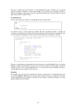 Note que o comando if tem duas partes. A parte imediatamente após a condição, que é executada
quando a condição é verdadeira, e a parte após o else, que é executada caso a condição seja falsa. A
palavra-chave else e a parte após a mesma são opcionais. Significa que você pode omiti-las se não há
nada a fazer quando a condição é falsa.

O comando do
Aqui vai outra estrutura de controle, o comando do. Ele tem a seguinte forma:

        do
        {
               statements;
        }
        while (condição);


Os statements entre as chaves depois do comando do serão executadas enquanto a condição for
verdadeira. A condição possui a mesma forma do que a que descrevemos acima para o comando if. Aqui
vai um exemplo de um programa. O robô se descola aleatoriamente por 20 segundos e então pára.

        int move_time, turn_time, total_time;
        task main()
        {
               total_time = 0;
               do
               {
                      move_time = Random(1000);
                      turn_time = Random(1000);
                      OnFwd(OUT_AC, 75);
                      Wait(move_time);
                      OnRev(OUT_C, 75);
                      Wait(turn_time);
                      total_time += move_time;
                      total_time += turn_time;
               }
               while (total_time < 20000);
               Off(OUT_AC);
        }


Note que o comando do se comporta quase da mesma forma que o comando while. Porém, no comando
while, a condição é testada antes de se executar os statements, enquanto no comando do a condição só
é testada no final. Para o comando while, talvez os statements nem sejam executados, mas para o
comando do eles são executados ao menos uma vez.

Sumário
Neste capítulo nós vimos duas novas estruturas de controle: o comando if e o comando do. Juntos com
os comandos repeat e while eles são statements que controlam a forma que o programa é executado.
É muito importante que você entenda o que cada um faz, portanto, é melhor que treine por si só mais
alguns exemplos antes de continuar.




                                                  20
 
