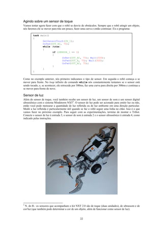 Agindo sobre um sensor de toque
Vamos tentar agora fazer com que o robô se desvie de obstáculos. Sempre que o robô atingir um objeto,
nós faremos ele se mover para trás um pouco, fazer uma curva e então continuar. Eis o programa:

        task main()
        {
               SetSensorTouch(IN_1);
               OnFwd(OUT_AC, 75);
               while (true)
               {
                      if (SENSOR_1 == 1)
                      {
                             OnRev(OUT_AC, 75); Wait(300);
                             OnFwd(OUT_A, 75); Wait(300);
                             OnFwd(OUT_AC, 75);
                      }
               }
        }


Como no exemplo anterior, nós primeiro indicamos o tipo de sensor. Em seguida o robô começa a se
mover para frente. No loop infinito do comando while nós constantemente testamos se o sensor está
sendo tocado, e, se acontecer, ele retrocede por 300ms, faz uma curva para direita por 300ms e continua a
se mover para frente de novo.

Sensor de luz
Além do sensor de toque, você também recebe um sensor de luz, um sensor de som e um sensor digital
ultrassônico com o sistema Mindstorm NXT5. O sensor de luz pode ser acionado para emitir luz ou não,
então você pode mensurar a quantidade de luz refletida ou de luz ambiente em uma direção particular.
Medir a luz refletida é particularmente útil quando se faz o robô seguir uma linha no chão. Isso é o que
vamos fazer no próximo exemplo. Para seguir com as experimentações, termine de montar o Tribot.
Conecte o sensor de luz à entrada 3, o sensor de som à entrada 2 e o sensor ultrassônico à entrada 4, como
indicado pelas instruções.




5
 N. do R.: os sensores que acompanham o kit NXT 2.0 são de toque (duas unidades), de ultrassom e de
cor/luz (que também pode determinar a cor de um objeto, além de funcionar como sensor de luz).


                                                   22
 