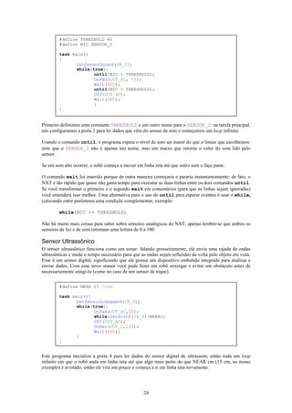 #define THRESHOLD 40
        #define MIC SENSOR_2

        task main()
        {
               SetSensorSound(IN_2);
               while(true){
                      until(MIC > THRESHOLD);
                      OnFwd(OUT_AC, 75);
                      Wait(300);
                      until(MIC > THRESHOLD);
                      Off(OUT_AC);
                      Wait(300);
                      }
        }


Primeiro definimos uma constante THRESHOLD e um outro nome para o SENSOR_2: na tarefa principal,
nós configuramos a porta 2 para ler dados que vêm do sensor de som e começamos um loop infinito.

Usando o comando until, o programa espera o nível de som ser maior do que o limiar que escolhemos:
note que o SENSOR_2 não é apenas um nome, mas um macro que retorna o valor do som lido pelo
sensor.

Se um som alto ocorrer, o robô começa a mover em linha reta até que outro som o faça parar.

O comando wait foi inserido porque de outra maneira começaria e pararia instantaneamente: de fato, o
NXT é tão rápido que quase não gasta tempo para executar as duas linhas entre os dois comandos until.
Se você transformar o primeiro e o segundo wait em comentários (para que as linhas sejam ignoradas)
você entenderá isso melhor. Uma alternativa para o uso do until para esperar eventos é usar o while,
colocando entre parênteses uma condição complementar, exemplo:

        while(MIC <= THRESHOLD).

Não há muito mais coisas para saber sobre sensores analógicos do NXT; apenas lembre-se que ambos os
sensores de luz e de som retornam uma leitura de 0 a 100.

Sensor Ultrassônico
O sensor ultrassônico funciona como um sonar: falando grosseiramente, ele envia uma rajada de ondas
ultrassônicas e mede o tempo necessário para que as ondas sejam refletidas de volta pelo objeto em vista.
Esse é um sensor digital, significando que ele possui um dispositivo embutido integrado para analisar e
enviar dados. Com esse novo sensor você pode fazer um robô enxergar e evitar um obstáculo antes de
necessariamente atingi-lo (como no caso de um sensor de toque).


        #define NEAR 15 //cm

        task main(){
               SetSensorLowspeed(IN_4);
               while(true){
                      OnFwd(OUT_AC,50);
                      while(SensorUS(IN_4)>NEAR);
                      Off(OUT_AC);
                      OnRev(OUT_C,100);
                      Wait(800);
               }
        }


Este programa inicializa a porta 4 para ler dados do sensor digital de ultrassom; então roda um loop
infinito em que o robô anda em linha reta até que algo mais perto do que NEAR cm (15 cm, no nosso
exemplo) é avistado, então ele vira um pouco e começa a ir em linha reta novamente.




                                                   24
 
