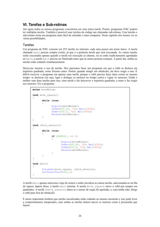 VI. Tarefas e Sub-rotinas
Até agora todos os nossos programas consistiram em uma única tarefa. Porém, programas NXC podem
ter múltiplas tarefas. Também é possível usar trechos de código nas chamadas sub-rotinas. Usar tarefas e
sub-rotinas torna seu programa mais fácil de entender e mais compacto. Neste capítulo nós iremos ver as
várias possibilidades.

Tarefas
Um programa de NXC consiste em 255 tarefas no máximo; cada uma possui um nome único. A tarefa
chamada main precisa sempre existir, já que é a primeira tarefa que será executada. As outras tarefas
serão executadas apenas quando a tarefa em execução as chamar, ou se estão explicitamente agendadas
no main; a tarefa main precisa ser finalizada antes que as outras possam começar. A partir daí, ambas as
tarefas estão rodando simultaneamente.

Deixe-me mostrar o uso de tarefas. Nós queremos fazer um programa em que o robô se desloca em
trajetória quadrada, como fizemos antes. Porém, quando atingir um obstáculo, ele deve reagir a isso. É
difícil escrever o programa em apenas uma tarefa, porque o robô precisa fazer duas coisas ao mesmo
tempo: se deslocar (ou seja, ligar e desligar os motores no tempo certo) e vigiar os sensores. Então é
melhor usar duas tarefas para isso, uma tarefa o faz descrever a trajetória quadrada; a outra o faz reagir
aos sensores. Eis o programa:

         mutex moveMutex;

         task move_square()
         {
                while (true)
                {
                       Acquire(moveMutex);
                       OnFwd(OUT_AC, 75); Wait(1000);
                       OnRev(OUT_C, 75); Wait(500);
                       Release(moveMutex);
                }
         }

         task check_sensors()
         {
                while (true)
                {
                       if (SENSOR_1 == 1)
                       {
                              Acquire(moveMutex);
                              OnRev(OUT_AC, 75); Wait(500);
                              OnFwd(OUT_A, 75); Wait(500);
                              Release(moveMutex);
                       }
                }
         }

         task main()
         {
                Precedes(move_square, check_sensors);
                SetSensorTouch(IN_1);
         }


A tarefa main apenas seleciona o tipo de sensor e então inicializa as outras tarefas, adicionando-as na fila
de espera; depois disso, a tarefa main termina. A tarefa move_square move o robô pra sempre em
quadrados. A tarefa check_sensors checa se o sensor de toque foi apertado, e, caso tenha sido, dirige
o robô para fora do obstáculo.

É muito importante lembrar que tarefas inicializadas estão rodando ao mesmo momento e isso pode levar
a comportamentos inesperados, caso ambas as tarefas tentem mover os motores como é presumido que
façam.


                                                    26
 