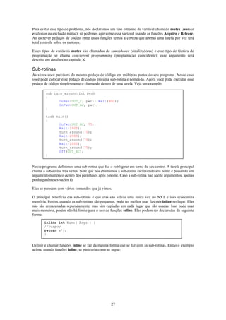 Para evitar esse tipo de problema, nós declaramos um tipo estranho de variável chamado mutex (mutual
exclusion ou exclusão mútua): só podemos agir sobre essa variável usando as funções Acquire e Release.
Ao escrever pedaços de código entre essas funções temos a certeza que apenas uma tarefa por vez terá
total controle sobre os motores.

Esses tipos de variáveis mutex são chamados de semaphores (sinalizadores) e esse tipo de técnica de
programação se chama concurrent programming (programação coincidente); esse argumento será
descrito em detalhes no capítulo X.

Sub-rotinas
Às vezes você precisará do mesmo pedaço de código em múltiplas partes do seu programa. Nesse caso
você pode colocar esse pedaço de código em uma sub-rotina e nomeá-lo. Agora você pode executar esse
pedaço de código simplesmente o chamando dentro de uma tarefa. Veja um exemplo:

        sub turn_around(int pwr)
        {
               OnRev(OUT_C, pwr); Wait(900);
               OnFwd(OUT_AC, pwr);
        }

        task main()
        {
               OnFwd(OUT_AC, 75);
               Wait(1000);
               turn_around(75);
               Wait(2000);
               turn_around(75);
               Wait(1000);
               turn_around(75);
               Off(OUT_AC);
        }


Nesse programa definimos uma sub-rotina que faz o robô girar em torno de seu centro. A tarefa principal
chama a sub-rotina três vezes. Note que nós chamamos a sub-rotina escrevendo seu nome e passando um
argumento numérico dentro dos parênteses após o nome. Caso a sub-rotina não aceite argumentos, apenas
ponha parênteses vazios ().

Elas se parecem com vários comandos que já vimos.

O principal benefício das sub-rotinas é que elas são salvas uma única vez no NXT e isso economiza
memória. Porém, quando as sub-rotinas são pequenas, pode ser melhor usar funções inline no lugar. Elas
não são armazenadas separadamente, mas sim copiadas em cada lugar que são usadas. Isso pode usar
mais memória, porém não há limite para o uso de funções inline. Elas podem ser declaradas da seguinte
forma:

       inline int Name( Args ) {
       //corpo;
       return x*y;
       }


Definir e chamar funções inline se faz da mesma forma que se faz com as sub-rotinas. Então o exemplo
acima, usando funções inline, se pareceria como se segue:




                                                  27
 