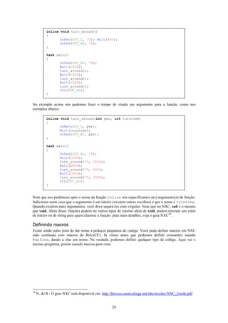 inline void turn_around()
           {
                  OnRev(OUT_C, 75); Wait(900);
                  OnFwd(OUT_AC, 75);
           }

           task main()
           {
                  OnFwd(OUT_AC, 75);
                  Wait(1000);
                  turn_around();
                  Wait(2000);
                  turn_around();
                  Wait(1000);
                  turn_around();
                  Off(OUT_AC);
           }


No exemplo acima nós podemos fazer o tempo de virada um argumento para a função, como nos
exemplos abaixo:

           inline void turn_around(int pwr, int turntime)
           {
                  OnRev(OUT_C, pwr);
                  Wait(turntime);
                  OnFwd(OUT_AC, pwr);
           }

           task main()
           {
                  OnFwd(OUT_AC, 75);
                  Wait(1000);
                  turn_around(75, 2000);
                  Wait(2000);
                  turn_around(75, 500);
                  Wait(1000);
                  turn_around(75, 3000);
                  Off(OUT_AC);
           }


Note que nos parênteses após o nome da função inline nós especificamos o(s) argumento(s) da função.
Indicamos neste caso que o argumento é um inteiro (existem outras escolhas) e que o nome é turntime.
Quando existem mais argumentos, você deve separá-los com vírgulas. Note que no NXC, sub é o mesmo
que void; Além disso, funções podem ter outros tipos de retorno além de void, podem retornar um valor
de inteiro ou de string para quem chamou a função: para mais detalhes, veja o guia NXC10.

Definindo macros
Existe ainda outro jeito de dar nome a pedaços pequenos de código. Você pode definir macros em NXC
(não confunda com macros do BricxCC). Já vimos antes que podemos definir constantes usando
#define, dando a elas um nome. Na verdade, podemos definir qualquer tipo de código. Aqui vai o
mesmo programa, porém usando macros para virar.




10
     N. do R.: O guia NXC está disponível em: http://bricxcc.sourceforge.net/nbc/nxcdoc/NXC_Guide.pdf


                                                   28
 