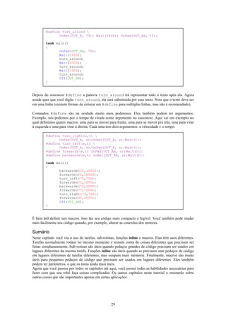 #define turn_around 
               OnRev(OUT_B, 75); Wait(3400); OnFwd(OUT_AB, 75);

        task main()
        {
               OnFwd(OUT_AB, 75);
               Wait(1000);
               turn_around;
               Wait(2000);
               turn_around;
               Wait(1000);
               turn_around;
               Off(OUT_AB);
        }


Depois do statement #define a palavra turn_around irá representar todo o texto após ela. Agora
aonde quer que você digite turn_around, ela será substituída por esse texto. Note que o texto deve ser
em uma linha (existem formas de colocar um #define para múltiplas linhas, mas não é recomendado).

Comandos #define são na verdade muito mais poderosos. Eles também podem ter argumentos.
Exemplo, nós podemos por o tempo de virada como argumento no statement. Aqui vai um exemplo no
qual definimos quatro macros: uma para se mover para frente, uma para se mover pra trás, uma para virar
à esquerda e uma para virar à direita. Cada uma tem dois argumentos: a velocidade e o tempo.

        #define turn_right(s,t) 
               OnFwd(OUT_A, s);OnRev(OUT_B, s);Wait(t);
        #define turn_left(s,t) 
               OnRev(OUT_A, s);OnFwd(OUT_B, s);Wait(t);
        #define forwards(s,t) OnFwd(OUT_AB, s);Wait(t);
        #define backwards(s,t) OnRev(OUT_AB, s);Wait(t);

        task main()
        {
               backwards(50,10000);
               forwards(50,10000);
               turn_left(75,750);
               forwards(75,1000);
               backwards(75,2000);
               forwards(75,1000);
               turn_right(75,750);
               forwards(30,2000);
               Off(OUT_AB);
        }


É bem útil definir tais macros. Isso faz seu código mais compacto e legível. Você também pode mudar
mais facilmente seu código quando, por exemplo, alterar as conexões dos motores.

Sumário
Neste capítulo você viu o uso de tarefas, sub-rotinas, funções inline e macros. Elas têm usos diferentes.
Tarefas normalmente rodam no mesmo momento e tomam conta de coisas diferentes que precisam ser
feitas simultaneamente. Sub-rotinas são úteis quando pedaços grandes de código precisam ser usados em
lugares diferentes da mesma tarefa. Funções inline são úteis quando se precisam usar pedaços de código
em lugares diferentes de tarefas diferentes, mas ocupam mais memória. Finalmente, macros são muito
úteis para pequenos pedaços de código que precisam ser usados em lugares diferentes. Eles também
podem ter parâmetros, o que os torna ainda mais úteis.
Agora que você passou por todos os capítulos até aqui, você possui todas as habilidades necessárias para
fazer com que seu robô faça coisas complicadas. Os outros capítulos neste tutorial o ensinarão sobre
outras coisas que são importantes apenas em certas aplicações.




                                                   29
 