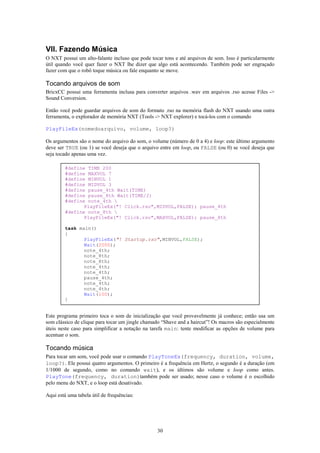 VII. Fazendo Música
O NXT possui um alto-falante incluso que pode tocar tons e até arquivos de som. Isso é particularmente
útil quando você quer fazer o NXT lhe dizer que algo está acontecendo. Também pode ser engraçado
fazer com que o robô toque música ou fale enquanto se move.

Tocando arquivos de som
BricxCC possui uma ferramenta inclusa para converter arquivos .wav em arquivos .rso acesse Files ->
Sound Conversion.

Então você pode guardar arquivos de som do formato .rso na memória flash do NXT usando uma outra
ferramenta, o explorador de memória NXT (Tools -> NXT explorer) e tocá-los com o comando

PlayFileEx(nomedoarquivo, volume, loop?)

Os argumentos são o nome do arquivo do som, o volume (número de 0 a 4) e loop: este último argumento
deve ser TRUE (ou 1) se você deseja que o arquivo entre em loop, ou FALSE (ou 0) se você deseja que
seja tocado apenas uma vez.

        #define TIME 200
        #define MAXVOL 7
        #define MINVOL 1
        #define MIDVOL 3
        #define pause_4th Wait(TIME)
        #define pause_8th Wait(TIME/2)
        #define note_4th 
               PlayFileEx("! Click.rso",MIDVOL,FALSE); pause_4th
        #define note_8th 
               PlayFileEx("! Click.rso",MAXVOL,FALSE); pause_8th

        task main()
        {
               PlayFileEx("! Startup.rso",MINVOL,FALSE);
               Wait(2000);
               note_4th;
               note_8th;
               note_8th;
               note_4th;
               note_4th;
               pause_4th;
               note_4th;
               note_4th;
               Wait(100);
        }


Este programa primeiro toca o som de inicialização que você provavelmente já conhece; então usa um
som clássico de clique para tocar um jingle chamado “Shave and a haircut”! Os macros são especialmente
úteis neste caso para simplificar a notação na tarefa main: tente modificar as opções de volume para
acentuar o som.

Tocando música
Para tocar um som, você pode usar o comando PlayToneEx(frequency, duration, volume,
loop?). Ele possui quatro argumentos. O primeiro é a frequência em Hertz, o segundo é a duração (em
1/1000 de segundo, como no comando wait), e os últimos são volume e loop como antes.
PlayTone(frequency, duration)também pode ser usado; nesse caso o volume é o escolhido
pelo menu do NXT, e o loop está desativado.

Aqui está uma tabela útil de frequências:




                                                 30
 