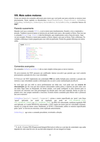 VIII. Mais sobre motores
Existe um número de comandos adicionais para motor que você pode usar para controlar os motores mais
precisamente. Neste capítulo os discutiremos: ResetTachoCount, Coast(Float), OnFwdReg,
OnRevReg, OnFwdSync, OnRevSync, RotateMotor, RotateMotorEx, e conceitos básicos de
PID11.

Parando suavemente
Quando você usa o comando Off(), o servo-motor para imediatamente, freando o eixo e mantendo a
posição. Também é possível parar os motores de um modo mais suave, não usando os freios. Para isso use
o comando Float()ou Coast()(não há distinção), que simplesmente corta a força do motor. Aqui
vai um exemplo. Primeiro o motor para usando os freios; depois, sem usar os freios. Note a diferença. Na
verdade a diferença é muito pequena para esse robô em particular. Porém faz grande diferença em outros
robôs.

        task main()
        {
               OnFwd(OUT_AC, 75);
               Wait(500);
               Off(OUT_AC);
               Wait(1000);
               OnFwd(OUT_AC, 75);
               Wait(500);
               Float(OUT_AC);
        }



Comandos avançados
Os comandos OnFwd() e OnRev()são as mais simples rotinas para se mover motores.

Os servo-motores do NXT possuem um codificador interno (encoder) que permite que você controle
precisamente a posição do eixo e sua velocidade;

O Firmware do NXT implementa um controlador PID em malha fechada para controlar a posição dos
motores e suas velocidades usando a informação dos encoders como realimentação (feedback).

Se você quer que seu robô se mova perfeitamente em linha reta, você pode usar um recurso de
sincronização que faz com que dois motores selecionados rodem juntos e esperem um pelo outro caso
um deles fique lento ou bloqueado; de forma similar, você pode configurar os dois motores para se
moverem em sincronia com uma porcentagem de direção para virar para esquerda, direita ou girar no
próprio eixo, mas sempre mantendo a sincronia. Existem muitos comandos para liberar todo o potencial
dos servo-motores!

OnFwdReg(‘ports',‘speed',‘regmode') aciona o motor especificado em ‘ports’ com força
‘speed’ aplicando um modo de regulação que pode ser OUT_REGMODE_IDLE,
OUT_REGMODE_SPEED, ou OUT_REGMODE_SYNC. Se IDLE for selecionado, nenhuma regulação PID
será aplicada; se o modo SPEED for selecionado, o NXT regula um motor para ter velocidade constante,
mesmo se a carga do motor variar; finalmente, se SYNC é selecionado, ambos os motores especificados
pelas ‘ports’ se movem em sincronia, como explicado anteriormente.

OnRevReg() age como o comando precedente, revertendo a direção.




11
  N. do R.: O termo PID (Proporcional-Integral-Derivativo) refere-se a um tipo de controlador cuja saída
depende do valor atual do erro, de sua derivada temporal e de sua integral no tempo.


                                                  33
 