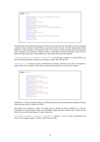 task main()
        {
               OnFwdReg(OUT_AC,50,OUT_REGMODE_IDLE);
               Wait(2000);
               Off(OUT_AC);
               PlayTone(4000,50);
               Wait(1000);
               ResetTachoCount(OUT_AC);
               OnFwdReg(OUT_AC,50,OUT_REGMODE_SPEED);
               Wait(2000);
               Off(OUT_AC);
               PlayTone(4000,50);
               Wait(1000);
               OnFwdReg(OUT_AC,50,OUT_REGMODE_SYNC);
               Wait(2000);
               Off(OUT_AC);
        }


Este programa mostra diferentes tipos de controle, que você pode notar se tentar parar as rodas segurando
o robô nas mãos: primeiro (modo IDLE), ao parar uma roda você não vai notar nada; depois (modo
SPEED), ao tentar diminuir a velocidade da roda, você verá que o NXT aumenta a força do motor para
tentar sobrepujar sua resistência, tentando manter a velocidade constante; finalmente (modo SYNC),
parar uma roda causará que a outra também pare, esperando a roda que está bloqueada.

OnFwdSync(‘ports',‘speed',‘turnpct') é o mesmo que o comando no modo SYNC, mas
agora você pode especificar o percentual de direção “turnpct’ (de -100 até 100).

OnRevSync() é o mesmo que antes, simplesmente revertendo a direção de um motor. O programa a
seguir mostra esses comandos: tente mudar o número de direção para ver como ele se comporta.


        task main()
        {
               PlayTone(5000,30);
               OnFwdSync(OUT_AC,50,0);
               Wait(1000);
               PlayTone(5000,30);
               OnFwdSync(OUT_AC,50,20);
               Wait(1000);
               PlayTone(5000,30);
               OnFwdSync(OUT_AC,50,-40);
               Wait(1000);
               PlayTone(5000,30);
               OnRevSync(OUT_AC,50,90);
               Wait(1000);
               Off(OUT_AC);
        }

Finalmente, os motores também podem ser configurados para girarem determinada quantidade de graus
(lembre-se que um giro completo tem 360°).

Para ambos dos comandos a seguir, você pode atuar na direção do motor mudando ou o sinal da
velocidade ou o sinal do ângulo: então, se a velocidade e ângulo possuem o mesmo sinal, o motor irá para
frente; caso os sinais sejam opostos, o motor irá para trás.

RotateMotor(‘ports',‘speed',‘degrees') rotaciona o eixo do motor especificado por
‘ports’ em um ângulo ‘degrees’ na força ‘speed’ (de 0 até 100).




                                                   34
 
