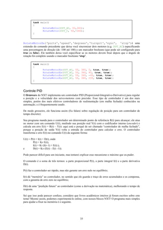 task main()
         {
                RotateMotor(OUT_AC, 50,360);
                RotateMotor(OUT_C, 50,-360);
         }


RotateMotorEx(‘ports',‘speed',‘degrees',‘turnpct',‘sync', 'stop')é uma
extensão do comando precedente que deixa você sincronizar dois motores (e.g. OUT_AC) especificando
uma porcentagem de direção (de -100 até 100) e um marcador booleano (que pode ser configurado para
true ou false). Ele também deixa você especificar se os motores devem frear depois que o ângulo de
rotação foi completo usando o marcador booleano ‘stop’.

         task main()
         {
                RotateMotorEx(OUT_AC,          50,   360,   0, true, true);
                RotateMotorEx(OUT_AC,          50,   360,   40, true, true);
                RotateMotorEx(OUT_AC,          50,   360,   -40, true, true);
                RotateMotorEx(OUT_AC,          50,   360,   100, true, true);
         }



Controle PID
O firmware do NXT implementa um controlador PID (Proporcional-Integrativo-Derivativo) para regular
a posição e a velocidade dos servo-motores com precisão. Esse tipo de controlador é um dos mais
simples, porém dos mais efetivos controladores de realimentação (em malha fechada) conhecidos na
automação, e é frequentemente usado.

De modo grosseiro, ele funciona assim (Eu falarei sobre regulação de posição para um controlador de
tempo discreto):

Seu programa manda para o controlador um determinado ponto de referência R(t) para alcançar; ele atua
no motor com um comando U(t), medindo sua posição real Y(t) com o codificador interno (encoder) e
calcula um erro E(t) = R(t) – Y(t): aqui está o porquê de ser chamado “controlador de malha fechado”,
porque a posição de saída Y(t) volta a entrada do controlador para calcular o erro. O controlador
transforma o erro E(t) no comando U(t) da seguinte forma:

U(t) = P(t) + I(t) + D(t), onde
         P(t) = KP·E(t),
         I(t) = KI·(I(t–1) + E(t) ),
e        D(t) = KD·(E(t) – E(t –1)).

Pode parecer difícil para um iniciante, mas tentarei explicar esse mecanismo o máximo que eu puder.

O comando é a soma de três termos: a parte proporcional P(t), a parte integral I(t) e a parte derivativa
D(t).

P(t) faz o controlador ser rápido, mas não garante um erro nulo no equilíbrio;

I(t) dá “memória” ao controlador, no sentido que ele guarda o traço de erros acumulados e os compensa,
com a garantia de erro zero no equilíbrio;

D(t) dá uma “predição futura” ao controlador (como a derivação na matemática), melhorando o tempo de
resposta.

Sei que isso pode parecer confuso, considere que livros acadêmicos inteiros já foram escritos sobre este
tema! Mesmo assim, podemos experimentá-lo online, com nossos blocos NXT! O programa mais simples
para ajudar a fixar na memória é o seguinte.




                                                     35
 