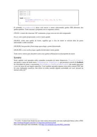 #define P 50
         #define I 50
         #define D 50

         task main(){
                RotateMotorPID(OUT_A, 100, 180, P, I, D);
                Wait(3000);
         }


O comando RotateMotorPID deixa você mover o motor selecionando ganhos PID diferentes dos
ganhos-padrões. Tente executar o programa com os seguintes valores:

(50,0,0): o motor não rotaciona 180° exatamente, já que resta um erro não compensado.

(0,x,x): sem a parte proporcional, o erro é muito grande.

(40,40,0): existe uma quebra de limite, significa que o eixo do motor se moverá além do ponto
selecionado e então retornará.

(40,40,90): boa precisão e bom tempo para atingir o ponto determinado.

(40,40,200): o eixo oscila, já que o ganho de derivada é muito grande.

Tente outros valores para descobrir como esses ganhos influenciam no desempenho do motor.

Sumário
Neste capítulo você aprendeu sobre comandos avançados de motor disponíveis: Float(),Coast()
que param o motor de modo suave; OnXxxReg()e OnXxxSync() que permitem controle de feedback
na velocidade do motor e sincronismo; RotateMotor()e RotateMotorEx() são usados para girar
o eixo do motor de um ângulo específico. Você também aprendeu alguma coisa sobre controle PID; não
foi uma explanação exaustiva, mas talvez eu tenha causado alguma curiosidade em você: procure na
internet sobre ele!12




12
   N. do R.: O aluno Ivan Seidel fez um vídeo muito interessante com uma explicação básica sobre o PID:
http://techlego.blogspot.com/2011/11/algoritmo-pid-basico.html.
Para uma explicação mais detalhada, veja http://en.wikipedia.org/wiki/PID_controller.


                                                    36
 