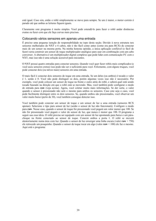 está igual. Caso sim, então o robô simplesmente se move para sempre. Se um é maior, o motor correto é
parado até que ambas as leituras fiquem iguais.

Claramente este programa é muito simples. Você pode estendê-lo para fazer o robô andar distâncias
exatas ou fazer com que ele faça curvas mais precisas.

Colocando vários sensores em apenas uma entrada
É preciso uma pequena isenção de responsabilidade no topo desta seção. Devido à nova estrutura nos
sensores melhorados do NXT e 6 cabos, não é tão fácil como antes (como era para RCX) de conectar
mais de um sensor na mesma porta. Na minha honesta opinião, a única aplicação confiável (e fácil de
fazer) seria construir um sensor de toque multiplexador analógico para usar em combinação com um cabo
conversor. A alternativa é um multiplexador digital complexo que pode lidar com comunicação I²C com o
NXT, mas isso não é uma solução acessível para iniciantes.

O NXT possui quatro entradas para conectar sensores. Quando você quer fazer robôs mais complicados (e
você usou sensores extras) isso pode não ser o suficiente para você. Felizmente, com alguns truques, você
pode conectar dois (ou talvez mais) sensores em uma entrada.

O mais fácil é conectar dois sensores de toque em uma entrada. Se um deles (ou ambos) é tocado o valor
é 1, senão é 0. Você não pode distinguir os dois, porém algumas vezes isso não é necessário. Por
exemplo, você pode colocar um sensor de toque na frente e outro atrás do robô, e saberá qual está sendo
tocado baseado na direção em que o robô está se movendo. Mas, você também pode configurar o modo
de entrada para raw (veja acima). Agora, você coletar muito mais informações. Se der sorte, o valor
quando o sensor é pressionado não será o mesmo para ambos os sensores. Caso este seja o caso, você
pode facilmente distinguir entre os dois sensores. Se, quando ambos são pressionados, você observar um
valor muito baixo (perto de 30), você também consegue detectar isso.

Você também pode conectar um sensor de toque e um sensor de luz a uma entrada (sensores RCX
apenas). Selecione o tipo para sensor de luz (senão o sensor de luz não funcionará). Configure o modo
para raw. Nesse caso, quando o sensor de toque for pressionado você pegará um valor menor que 100. Se
não for pressionado você pegará o valor do sensor de luz, que nunca é menor que 100. O programa a
seguir usa essa ideia. O robô precisa ser equipado com um sensor de luz apontando para baixo e um pára-
choque na frente conectado ao sensor de toque. Conecte ambos a porta 1. O robô se moverá
aleatoriamente numa área com luz. Quando o sensor de luz enxergar uma linha escura (valor raw > 750)
ele retrocede um pouquinho. Quando o sensor de toque tocar em algo (valor raw < 100) ele faz o mesmo.
Aqui está o programa:




                                                   39
 