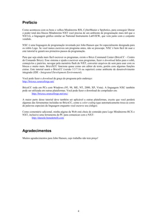 Prefácio
Como aconteceu com os bons e velhos Mindstorms RIS, CyberMaster e Spybotics, para conseguir liberar
o poder total dos blocos Mindstorms NXT você precisa de um ambiente de programação mais útil que o
NXT-G, a linguagem gráfica similar ao National Instruments LabVIEW, que vem junto com o conjunto
vendido.

NXC é uma linguagem de programação inventada por John Hansen que foi especialmente designada para
os robôs Lego. Se você nunca escreveu um programa antes, não se preocupe. NXC é bem fácil de usar e
este tutorial te guiará nos primeiros passos da programação.

Para que seja ainda mais fácil escrever os programas, existe o Bricx Command Center (BricxCC – Centro
de Comando Bricx). Esse sistema o ajuda a escrever seus programas, fazer o download deles para o robô,
começá-los e pará-los, navegar pela memória flash do NXT, converter arquivos de som para usar com os
blocos e muito mais. BricxXCC funciona quase como um editor de texto, porém com algumas funções
extras. Este tutorial usará o BricxCC (versão 3.3.7.16 ou superior) como ambiente de desenvolvimento
integrado (IDE - Integrated Development Environment).

Você pode fazer o download de graça do programa pelo endereço:
http://bricxcc.sourceforge.net/

BricxCC roda em PCs com Windows (95, 98, ME, NT, 2000, XP, Vista). A linguagem NXC também
pode ser utilizada em outras plataformas. Você pode fazer o download do compilador em:
         http://bricxcc.sourceforge.net/nxc/

A maior parte desse tutorial deve também ser aplicável a outras plataformas, exceto que você perderá
algumas das ferramentas incluídas no BricxCC, como a color-coding (que automaticamente troca as cores
de palavras especiais da linguagem enquanto você escreve seu código).

Como comentário adicional, minha página da Web está cheia de conteúdo para Lego Mindstorms RCX e
NXT, inclusive uma ferramenta de PC para comunicar com o NXT:
       http://daniele.benedettelli.com




Agradecimentos
Muitos agradecimentos para John Hansen, cujo trabalho não tem preço!




                                                  4
 