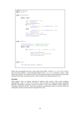 mutex moveMutex;
        int ttt,tt2;

        task moverandom()
        {
               while (true)
               {
                      ttt = Random(500) + 40;
                      tt2 = Random();
                      Acquire(moveMutex);
                      if (tt2 > 0)
                             { OnRev(OUT_A, 75); OnFwd(OUT_C, 75);
                             Wait(ttt); }
                      else
                             { OnRev(OUT_C, 75); OnFwd(OUT_A, 75);
                             Wait(ttt); }
                      ttt = Random(1500) + 50;
                      OnFwd(OUT_AC, 75); Wait(ttt);
                      Release(moveMutex);
               }
        }

        task submain()
        {
               SetSensorType(IN_1, SENSOR_TYPE_LIGHT);
               SetSensorMode(IN_1, SENSOR_MODE_RAW);
               while (true)
               {
                      if ((SENSOR_1 < 100) || (SENSOR_1 > 750))
                      {
                             Acquire(moveMutex);
                             OnRev(OUT_AC, 75); Wait(300);
                             Release(moveMutex);
                      }
               }
        }

        task main()
        {
               Precedes(moverandom, submain);
        }



Espero que este programa seja claro. Aqui existem duas tarefas. A tarefa moverandom faz o robô se
mover de forma aleatória. A tarefa principal primeiro roda moverandom, seleciona o sensor e então
espera algo acontecer. Se a leitura do sensor for muito pequena (toque) ou muito alta (fora da área clara)
ele para o movimento, retrocede um pouco e então começa a mover aleatoriamente de novo.

Sumário
Neste capítulo vimos um número adicional de questões sobre sensores. Vimos como configurar
separadamente o tipo e o modo de um sensor e como isso pode ser usado para coletar informação
adicional. Aprendemos como usar o sensor de rotação. E vimos como múltiplos sensores podem ser
conectados a uma porta do NXT. Todos esses truques são extremamente úteis ao se construir robôs mais
complicados. Sensores sempre possuem um papel crítico nisso.




                                                   40
 