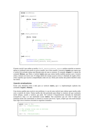 mutex moveMutex;

           task move_square()
           {
                  while (true)
                  {
                         Acquire(moveMutex);
                         OnFwd(OUT_AC, 75); Wait(1000);
                         OnRev(OUT_C, 75); Wait(850);
                         Release(moveMutex);
                  }
           }

           task check_sensors()
           {
                  while (true)
                  {
                         if (SENSOR_1 == 1)
                         {
                                Acquire(moveMutex);
                                OnRev(OUT_AC, 75); Wait(500);
                                OnFwd(OUT_A, 75); Wait(850);
                                Release(moveMutex);
                         }
                  }
           }

           task main()
           {
                  SetSensor(IN_1,SENSOR_TOUCH);
                  Precedes(check_sensors, move_square);
           }



O ponto crucial é que ambas as tarefas check_sensors e move_square podem controlar os motores
apenas se nenhuma outra tarefa os estiver usando: isto é feito usando o statement Acquire que espera que
a variável de exclusão mútua seja liberada antes de usar os motores. O comando Acquire é o oposto do
comando Release, que libera a variável mutex para que outras tarefas também possam usar o recurso
crítico, motores em nosso caso. O código dentro do escopo acquire-release é chamado de região crítica:
crítica significa que recursos compartilhados estão em uso. Deste jeito tarefas não podem interferir umas
nas outras.

Usando sinalizadores
Existe uma alternativa feita à mão para as variáveis mutex, que é a implementação explícita dos
comandos Acquire e Release.

Uma técnica padrão para resolver este problema é o uso de uma variável para indicar quais tarefas estão
com o controle do motor. Outras tarefas não têm permissão para dirigir os motores até que a primeira
tarefa indique, usando a variável, que pode. Tal variável é frequentemente chamada de sinalizador
(semaphore). Seja sem um sinalizador (como mutex). Nós assumimos que um valor 0 indica que
nenhuma tarefa está controlando os motores (o recurso está livre). Agora, sempre que uma tarefa desejar
fazer algo com os motores executará os seguintes comandos:

        until (sem == 0);
        sem = 1; //Acquire(sem);

        // Faz alguma coisa com os motores
        // Região crítica

        sem = 0; //Release(sem);




                                                   42
 