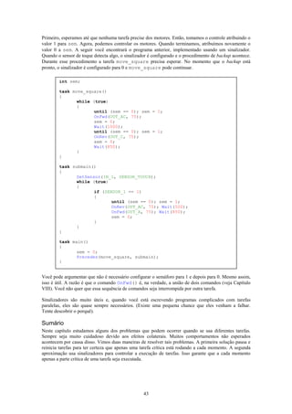 Primeiro, esperamos até que nenhuma tarefa precise dos motores. Então, tomamos o controle atribuindo o
valor 1 para sem. Agora, podemos controlar os motores. Quando terminamos, atribuímos novamente o
valor 0 a sem. A seguir você encontrará o programa anterior, implementado usando um sinalizador.
Quando o sensor de toque detecta algo, o sinalizador é configurado e o procedimento de backup acontece.
Durante esse procedimento a tarefa move_square precisa esperar. No momento que o backup está
pronto, o sinalizador é configurado para 0 e move_square pode continuar.

        int sem;

        task move_square()
        {
               while (true)
               {
                      until (sem == 0); sem = 1;
                      OnFwd(OUT_AC, 75);
                      sem = 0;
                      Wait(1000);
                      until (sem == 0); sem = 1;
                      OnRev(OUT_C, 75);
                      sem = 0;
                      Wait(850);
               }
        }

        task submain()
        {
               SetSensor(IN_1, SENSOR_TOUCH);
               while (true)
               {
                      if (SENSOR_1 == 1)
                      {
                             until (sem == 0); sem = 1;
                             OnRev(OUT_AC, 75); Wait(500);
                             OnFwd(OUT_A, 75); Wait(850);
                             sem = 0;
                      }
               }
        }

        task main()
        {
               sem = 0;
               Precedes(move_square, submain);
        }


Você pode argumentar que não é necessário configurar o semáforo para 1 e depois para 0. Mesmo assim,
isso é útil. A razão é que o comando OnFwd() é, na verdade, a união de dois comandos (veja Capítulo
VIII). Você não quer que essa sequência de comandos seja interrompida por outra tarefa.

Sinalizadores são muito úteis e, quando você está escrevendo programas complicados com tarefas
paralelas, eles são quase sempre necessários. (Existe uma pequena chance que eles venham a falhar.
Tente descobrir o porquê).

Sumário
Neste capítulo estudamos alguns dos problemas que podem ocorrer quando se usa diferentes tarefas.
Sempre seja muito cuidadoso devido aos efeitos colaterais. Muitos comportamentos não esperados
acontecem por causa disso. Vimos duas maneiras de resolver tais problemas. A primeira solução pausa e
reinicia tarefas para ter certeza que apenas uma tarefa crítica está rodando a cada momento. A segunda
aproximação usa sinalizadores para controlar a execução de tarefas. Isso garante que a cada momento
apenas a parte crítica de uma tarefa seja executada.




                                                  43
 