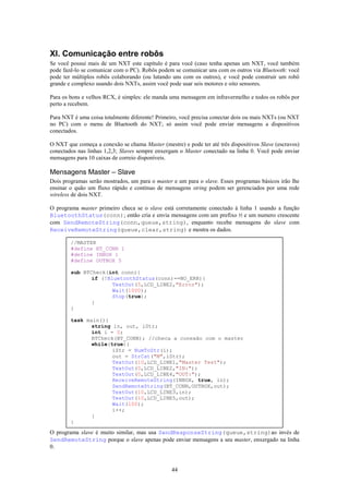 XI. Comunicação entre robôs
Se você possui mais de um NXT este capítulo é para você (caso tenha apenas um NXT, você também
pode fazê-lo se comunicar com o PC). Robôs podem se comunicar uns com os outros via Bluetooth: você
pode ter múltiplos robôs colaborando (ou lutando uns com os outros), e você pode construir um robô
grande e complexo usando dois NXTs, assim você pode usar seis motores e oito sensores.

Para os bons e velhos RCX, é simples: ele manda uma mensagem em infravermelho e todos os robôs por
perto a recebem.

Para NXT é uma coisa totalmente diferente! Primeiro, você precisa conectar dois ou mais NXTs (ou NXT
no PC) com o menu de Bluetooth do NXT; só assim você pode enviar mensagens a dispositivos
conectados.

O NXT que começa a conexão se chama Master (mestre) e pode ter até três dispositivos Slave (escravos)
conectados nas linhas 1,2,3; Slaves sempre enxergam o Master conectado na linha 0. Você pode enviar
mensagens para 10 caixas de correio disponíveis.

Mensagens Master – Slave
Dois programas serão mostrados, um para o master e um para o slave. Esses programas básicos irão lhe
ensinar o quão um fluxo rápido e contínuo de mensagens string podem ser gerenciados por uma rede
wireless de dois NXT.

O programa master primeiro checa se o slave está corretamente conectado à linha 1 usando a função
BluetoothStatus(conn); então cria e envia mensagens com um prefixo M e um numero crescente
com SendRemoteString(conn,queue,string), enquanto recebe mensagens do slave com
ReceiveRemoteString(queue,clear,string) e mostra os dados.

        //MASTER
        #define BT_CONN 1
        #define INBOX 1
        #define OUTBOX 5

        sub BTCheck(int conn){
               if (!BluetoothStatus(conn)==NO_ERR){
                      TextOut(5,LCD_LINE2,"Error");
                      Wait(1000);
                      Stop(true);
               }
        }

        task main(){
               string in, out, iStr;
               int i = 0;
               BTCheck(BT_CONN); //checa a conexão com o master
               while(true){
                      iStr = NumToStr(i);
                      out = StrCat("M",iStr);
                      TextOut(10,LCD_LINE1,"Master Test");
                      TextOut(0,LCD_LINE2,"IN:");
                      TextOut(0,LCD_LINE4,"OUT:");
                      ReceiveRemoteString(INBOX, true, in);
                      SendRemoteString(BT_CONN,OUTBOX,out);
                      TextOut(10,LCD_LINE3,in);
                      TextOut(10,LCD_LINE5,out);
                      Wait(100);
                      i++;
               }
        }

O programa slave é muito similar, mas usa SendResponseString(queue,string)ao invés de
SendRemoteString porque o slave apenas pode enviar mensagens a seu master, enxergado na linha
0.


                                                 44
 