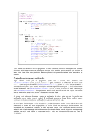 //SLAVE
        #define BT_CONN 1
        #define INBOX 5
        #define OUTBOX 1

        sub BTCheck(int conn){
               if (!BluetoothStatus(conn)==NO_ERR){
                      TextOut(5,LCD_LINE2,"Error");
                      Wait(1000);
                      Stop(true);
               }
        }

        task main(){
               string in, out, iStr;
               int i = 0;
               BTCheck(0); // checa a conexão com o master
               while(true){
                      iStr = NumToStr(i);
                      out = StrCat("S",iStr);
                      TextOut(10,LCD_LINE1,"Slave Test");
                      TextOut(0,LCD_LINE2,"IN:");
                      TextOut(0,LCD_LINE4,"OUT:");
                      ReceiveRemoteString(INBOX, true, in);
                      SendResponseString(OUTBOX,out);
                      TextOut(10,LCD_LINE3,in);
                      TextOut(10,LCD_LINE5,out);
                      Wait(100);
                      i++;
               }
        }


Você notará que abortando um dos programas, o outro continuará enviando mensagens com números
crescentes, sem saber que todas as mensagens enviadas serão perdidas, porque nenhum está ouvindo do
outro lado. Para evitar este problema, podemos planejar um protocolo melhor, com notificação de
entrega.

Enviando números com notificação
Aqui veremos outro par de programas; desta vez o master envia números com
SendRemoteNumber(conn,queue,number) e pára, esperando a notificação do slave (ciclo
until, dentro do qual encontramos ReceiveRemoteString); apenas se o slave estiver recebendo e
enviando notificações é que o mestre prosseguirá enviando a próxima mensagem. O slave simplesmente
recebe um número com ReceiveRemoteNumber(queue,clear,number) e envia a notificação
com SendResponseNumber. Seus programas master-slave precisam aceitar um código em comum
para as notificações, neste caso, escolhi o número hexadecimal 0xFF.

O mestre envia números aleatórios e espera a notificação do slave; toda vez que ele recebe uma
notificação com o código certo, a variável de notificação precisa ser limpa, doutro modo o mestre
continuará enviando sem nenhuma notificação nova, pois a variável está suja.

O slave checa continuamente a caixa de entrada e, se não está vazia, mostra o valor lido e envia uma
notificação ao mestre. No início do programa, eu escolhi enviar uma notificação mesmo sem ter lido
mensagens para desbloquear o mestre; de fato, sem esse truque, caso o programa master inicialize
primeiro, ele travaria mesmo se inicializássemos o slave depois. Desse jeito as primeiras mensagens são
pedidas, mas você pode iniciar os programas master e slave em momentos diferentes sem risco de
travamento.




                                                  45
 