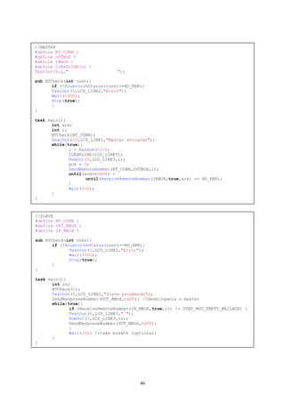 //MASTER
#define BT_CONN 1
#define OUTBOX 5
#define INBOX 1
#define CLEARLINE(L) 
TextOut(0,L,"                   ");

sub BTCheck(int conn){
       if (!BluetoothStatus(conn)==NO_ERR){
       TextOut(5,LCD_LINE2,"Error");
       Wait(1000);
       Stop(true);
       }
}

task main(){
       int ack;
       int i;
       BTCheck(BT_CONN);
       TextOut(10,LCD_LINE1,"Master enviando");
       while(true){
              i = Random(512);
              CLEARLINE(LCD_LINE3);
              NumOut(5,LCD_LINE3,i);
              ack = 0;
              SendRemoteNumber(BT_CONN,OUTBOX,i);
              until(ack==0xFF) {
                     until(ReceiveRemoteNumber(INBOX,true,ack) == NO_ERR);
              }
              Wait(250);
       }
}



//SLAVE
#define BT_CONN 1
#define OUT_MBOX 1
#define IN_MBOX 5

sub BTCheck(int conn){
       if (!BluetoothStatus(conn)==NO_ERR){
              TextOut(5,LCD_LINE2,"Error");
              Wait(1000);
              Stop(true);
       }
}

task main(){
       int in;
       BTCheck(0);
       TextOut(5,LCD_LINE1,"Slave recebendo");
       SendResponseNumber(OUT_MBOX,0xFF); //desbloqueia o master
       while(true){
              if (ReceiveRemoteNumber(IN_MBOX,true,in) != STAT_MSG_EMPTY_MAILBOX) {
              TextOut(0,LCD_LINE3," ");
              NumOut(5,LCD_LINE3,in);
              SendResponseNumber(OUT_MBOX,0xFF);
              }
              Wait(10); //take breath (optional)
       }
}




                                         46
 