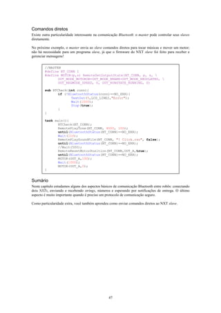 Comandos diretos
Existe outra particularidade interessante na comunicação Bluetooth: o master pode controlar seus slaves
diretamente.

No próximo exemplo, o master envia ao slave comandos diretos para tocar músicas e mover um motor;
não há necessidade para um programa slave, já que o firmware do NXT slave foi feito para receber e
gerenciar mensagens!


        //MASTER
        #define BT_CONN 1
        #define MOTOR(p,s) RemoteSetOutputState(BT_CONN, p, s, 
               OUT_MODE_MOTORON+OUT_MODE_BRAKE+OUT_MODE_REGULATED, 
               OUT_REGMODE_SPEED, 0, OUT_RUNSTATE_RUNNING, 0)

        sub BTCheck(int conn){
               if (!BluetoothStatus(conn)==NO_ERR){
                      TextOut(5,LCD_LINE2,"Error");
                      Wait(1000);
                      Stop(true);
               }
        }

        task main(){
               BTCheck(BT_CONN);
               RemotePlayTone(BT_CONN, 4000, 100);
               until(BluetoothStatus(BT_CONN)==NO_ERR);
               Wait(110);
               RemotePlaySoundFile(BT_CONN, "! Click.rso", false);
               until(BluetoothStatus(BT_CONN)==NO_ERR);
               //Wait(500);
               RemoteResetMotorPosition(BT_CONN,OUT_A,true);
               until(BluetoothStatus(BT_CONN)==NO_ERR);
               MOTOR(OUT_A,100);
               Wait(1000);
               MOTOR(OUT_A,0);
        }


Sumário
Neste capítulo estudamos alguns dos aspectos básicos de comunicação Bluetooth entre robôs: conectando
dois NXTs, enviando e recebendo strings, números e esperando por notificações de entrega. O último
aspecto é muito importante quando é preciso um protocolo de comunicação seguro.

Como particularidade extra, você também aprendeu como enviar comandos diretos ao NXT slave.




                                                  47
 