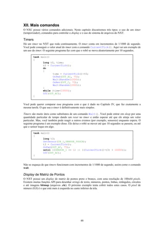 XII. Mais comandos
O NXC possui vários comandos adicionais. Neste capítulo discutiremos três tipos: o uso de um timer
(temporizador), comandos para controlar o display e o uso do sistema de arquivos do NXT.

Timers
Há um timer no NXT que roda continuamente. O timer conta em incrementos de 1/1000 de segundo.
Você pode conseguir o valor atual do timer com o comando CurrentTick(). Aqui vai um exemplo de
um uso do timer. O seguinte programa faz com que o robô se mova aleatoriamente por 10 segundos.

        task main()
        {
               long t0, time;
               t0 = CurrentTick();
               do
               {
                      time = CurrentTick()-t0;
                      OnFwd(OUT_AC, 75);
                      Wait(Random(1000));
                      OnRev(OUT_C, 75);
                      Wait(Random(1000));
               }
               while (time<10000);
               Off(OUT_AC);
        }


Você pode querer comparar esse programa com o que é dado no Capítulo IV, que faz exatamente a
mesma tarefa. O que usa o timer é definitivamente mais simples.

Timers são muito úteis como substitutos de um comando Wait(). Você pode entrar em sleep por uma
quantidade particular de tempo dando um reset no timer e então esperar até que ele atinja um valor
particular. Mas, você também pode reagir a outros eventos (por exemplo, sensores) enquanto espera. O
seguinte programa é um exemplo disso. Ele deixa o robô se mover até que 10 segundos se passem, ou até
que o sensor toque em algo.

        task main()
        {
               long t3;
               SetSensor(IN_1,SENSOR_TOUCH);
               t3 = CurrentTick();
               OnFwd(OUT_AC, 75);
               until ((SENSOR_1 == 1) || ((CurrentTick()-t3) > 10000));
               Off(OUT_AC);
        }


Não se esqueça de que timers funcionam com incrementos de 1/1000 de segundo, assim como o comando
wait.

Display de Matriz de Pontos
O NXT possui um display de matriz de pontos preto e branco, com uma resolução de 100x64 pixels.
Existem muitas funções API para desenhar strings de texto, números, pontos, linhas, retângulos, círculos
e até imagens bitmap (arquivos .ric). O próximo exemplo tenta cobrir todos estes casos. O pixel de
número (0,0) é o que está mais à esquerda no canto inferior da tela.




                                                  48
 