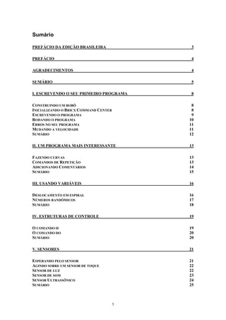 Sumário

PREFÁCIO DA EDIÇÃO BRASILEIRA               3

PREFÁCIO                                    4

AGRADECIMENTOS                              4

SUMÁRIO                                     5

I. ESCREVENDO O SEU PRIMEIRO PROGRAMA       8

CONSTRUINDO UM ROBÔ                         8
INICIALIZANDO O BRICX COMMAND CENTER        8
ESCREVENDO O PROGRAMA                       9
RODANDO O PROGRAMA                         10
ERROS NO SEU PROGRAMA                      11
MUDANDO A VELOCIDADE                       11
SUMÁRIO                                    12

II. UM PROGRAMA MAIS INTERESSANTE          13

FAZENDO CURVAS                             13
COMANDOS DE REPETIÇÃO                      13
ADICIONANDO COMENTÁRIOS                    14
SUMÁRIO                                    15

III. USANDO VARIÁVEIS                      16

DESLOCAMENTO EM ESPIRAL                    16
NÚMEROS RANDÔMICOS                         17
SUMÁRIO                                    18

IV. ESTRUTURAS DE CONTROLE                 19

O COMANDO IF                               19
O COMANDO DO                               20
SUMÁRIO                                    20

V. SENSORES                                21

ESPERANDO PELO SENSOR                      21
AGINDO SOBRE UM SENSOR DE TOQUE            22
SENSOR DE LUZ                              22
SENSOR DE SOM                              23
SENSOR ULTRASSÔNICO                        24
SUMÁRIO                                    25



                                       5
 