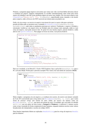 Primeiro, o programa apaga arquivos com nomes que vamos usar: não é um bom hábito (devemos checar
a existência do arquivo, apagá-lo manualmente ou escolher automaticamente outro nome para nosso
arquivo de trabalho), mas não existe problema algum em nosso caso simples. Ele cria nosso arquivo com
CreateFile("Danny.txt", 512, fileHandle), especificando nome, tamanho e um handle
para o arquivo, onde o firmware do NXT escreverá um número para seu próprio uso.

Então, ele cria strings e as escreve no arquivo com retorno de carro (o cursor volta para a primeira
posição da linha onde se encontra) com o comando WriteLnString(fileHandle,string,
bytesWritten), onde todos os parâmetros precisam ser variáveis. Finalmente, o arquivo é fechado e
renomeado. Lembre-se: um arquivo deve ser fechado antes de começar outra operação, então se você
criou um arquivo, você pode escrever nele. Se quiser ler esse mesmo arquivo, precisa fechá-lo e então
abri-lo com OpenFileRead(). Para apagar ou trocar seu nome, você precisa fechá-lo.

        #define OK LDR_SUCCESS

        task main(){
               byte fileHandle;
               short fileSize;
               short bytesWritten;
               string read;
               string write;
               DeleteFile("Danny.txt");
               DeleteFile("DannySays.txt");
               CreateFile("Danny.txt", 512, fileHandle);
               for(int i=2; i<=10; i++ ){
                      write = "NXT is cool ";
                      string tmp = NumToStr(i);
                      write = StrCat(write,tmp," times!");
                      WriteLnString(fileHandle,write, bytesWritten);
               }
               CloseFile(fileHandle);
               RenameFile("Danny.txt","DannySays.txt");
        }

Para ver o resultado, vá até BricxCC->Tools->NXT Explorer, faça o upload de DannySays.txt para o
PC e dê uma olhada. Pronto para o próximo exemplo! Nós vamos criar uma tabela de caracteres ASCII.

        task main(){
               byte handle;
               if (CreateFile("ASCII.txt", 2048, handle) == NO_ERR) {

                         for (int i=0; i < 256; i++) {
                                string s = NumToStr(i);
                                int slen = StrLen(s);
                                WriteBytes(handle, s, slen);
                                WriteLn(handle, i);
                         }
                         CloseFile(handle);
                }
        }


Muito simples: o programa cria um arquivo e, se nenhum erro ocorrer, ele escreve um número variando
de 0 até 255 (convertendo para string antes) com WriteBytes(handle, s, slen), que é outra
forma de escrever strings sem retorno de carro. Então, ele escreve um número como em
WriteLn(handle, value), que anexa um retorno de carro. O resultado, que você pode ver abrindo
ASCII.txt com um editor de texto (como o Notepad do Windows), é explicável: o número escrito
como string é mostrado de forma compreensível para humanos, enquanto números escritos como valores
hexadecimais são interpretados e escritos em código ASCII.

Duas funções importantes faltam ser explicadas: ReadLnString para ler strings de arquivos e ReadLn
para ler números.




                                                 50
 