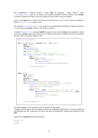 Para exemplificar a primeira função: a tarefa main do programa a seguir chama a rotina
CreateRandomFile que cria um arquivo com números randômicos dentro (escritos como strings);
você pode comentar essa linha e usar outro arquivo de texto criado a mão, por exemplo.

Então a tarefa main abre o arquivo para leitura, lê uma linha por vez até o fim do arquivo, chamando a
função ReadLnString e mostra o texto.

Na sub-rotina CreateRandomFile nós geramos uma quantidade pré-definida de números aleatórios,
os convertemos para string e então os escrevemos no arquivo.

A função ReadLnString aceita um handle de arquivo e uma variável string como argumentos: depois
de chamar, a string conterá uma linha de texto e a função irá retornar um código de erro que nós podemos
usar para saber se o arquivo chegou ao fim.

     #define FILE_LINES 10

     sub CreateRandomFile(string fname, int lines){
            byte handle;
            string s;
            int bytesWritten;
            DeleteFile(fname);
            int fsize = lines*5;
            //cria um arquivo com dados aleatórios
            if(CreateFile(fname, fsize, handle) == NO_ERR) {
                   int n;
                   repeat(FILE_LINES) {
                          int n = Random(0xFF);
                          s = NumToStr(n);
                          WriteLnString(handle,s,bytesWritten);
                   }
                   CloseFile(handle);
            }
     }

     task main(){
            byte handle;
            int fsize;
            string buf;
            bool eof = false;
            CreateRandomFile("rand.txt",FILE_LINES);
            if(OpenFileRead("rand.txt", fsize, handle) == NO_ERR) {
                   TextOut(10,LCD_LINE2,"Filesize:");
                   NumOut(65,LCD_LINE2,fsize);
                   Wait(600);
                   until (eof == true){ // lê o arquivo de texto até o fim
                          if(ReadLnString(handle,buf) != NO_ERR) eof = true;
                          ClearScreen();
                          TextOut(20,LCD_LINE3,buf);
                          Wait(500);
                   }
            }
            CloseFile(handle);
     }

No último programa, eu te mostrarei como ler números de um arquivo.
Tomarei a ocasião para te dar uma pequena amostra de compilação condicional. No início do código, há
uma definição que não é usada para um macro nem para um pseudônimo: simplesmente definimos como
INT.

Então, há um statement de pré-processamento

#ifdef INT
…Code…
#endif




                                                  51
 