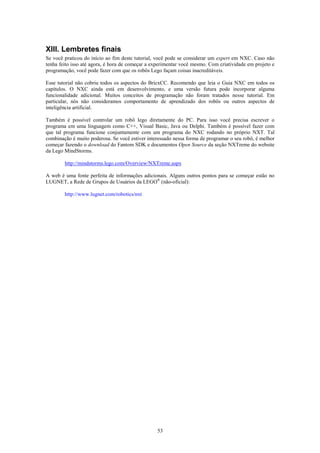 XIII. Lembretes finais
Se você praticou do início ao fim deste tutorial, você pode se considerar um expert em NXC. Caso não
tenha feito isso até agora, é hora de começar a experimentar você mesmo. Com criatividade em projeto e
programação, você pode fazer com que os robôs Lego façam coisas inacreditáveis.

Esse tutorial não cobriu todos os aspectos do BricxCC. Recomendo que leia o Guia NXC em todos os
capítulos. O NXC ainda está em desenvolvimento, e uma versão futura pode incorporar alguma
funcionalidade adicional. Muitos conceitos de programação não foram tratados nesse tutorial. Em
particular, nós não consideramos comportamento de aprendizado dos robôs ou outros aspectos de
inteligência artificial.

Também é possível controlar um robô lego diretamente do PC. Para isso você precisa escrever o
programa em uma linguagem como C++, Visual Basic, Java ou Delphi. Também é possível fazer com
que tal programa funcione conjuntamente com um programa do NXC rodando no próprio NXT. Tal
combinação é muito poderosa. Se você estiver interessado nessa forma de programar o seu robô, é melhor
começar fazendo o download do Fantom SDK e documentos Open Source da seção NXTreme do website
da Lego MindStorms.

        http://mindstorms.lego.com/Overview/NXTreme.aspx

A web é uma fonte perfeita de informações adicionais. Alguns outros pontos para se começar estão no
LUGNET, a Rede de Grupos de Usuários da LEGO® (não-oficial):

        http://www.lugnet.com/robotics/nxt




                                                 53
 