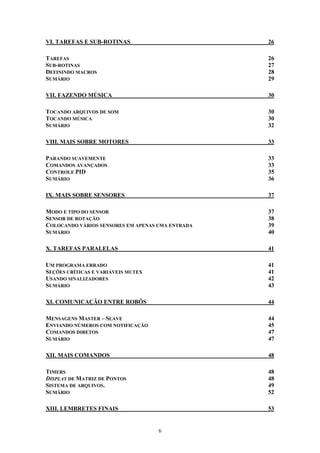 VI. TAREFAS E SUB-ROTINAS                         26

TAREFAS                                           26
SUB-ROTINAS                                       27
DEFININDO MACROS                                  28
SUMÁRIO                                           29

VII. FAZENDO MÚSICA                               30

TOCANDO ARQUIVOS DE SOM                           30
TOCANDO MÚSICA                                    30
SUMÁRIO                                           32

VIII. MAIS SOBRE MOTORES                          33

PARANDO SUAVEMENTE                                33
COMANDOS AVANÇADOS                                33
CONTROLE PID                                      35
SUMÁRIO                                           36

IX. MAIS SOBRE SENSORES                           37

MODO E TIPO DO SENSOR                             37
SENSOR DE ROTAÇÃO                                 38
COLOCANDO VÁRIOS SENSORES EM APENAS UMA ENTRADA   39
SUMÁRIO                                           40

X. TAREFAS PARALELAS                              41

UM PROGRAMA ERRADO                                41
SEÇÕES CRÍTICAS E VARIÁVEIS MUTEX                 41
USANDO SINALIZADORES                              42
SUMÁRIO                                           43

XI. COMUNICAÇÃO ENTRE ROBÔS                       44

MENSAGENS MASTER – SLAVE                          44
ENVIANDO NÚMEROS COM NOTIFICAÇÃO                  45
COMANDOS DIRETOS                                  47
SUMÁRIO                                           47

XII. MAIS COMANDOS                                48

TIMERS                                            48
DISPLAY DE MATRIZ DE PONTOS                       48
SISTEMA DE ARQUIVOS.                              49
SUMÁRIO                                           52

XIII. LEMBRETES FINAIS                            53


                                    6
 