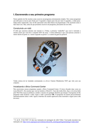 I. Escrevendo o seu primeiro programa
Neste capítulo irei lhe mostrar como escrever um programa extremamente simples. Nós vamos programar
um robô para se mover para frente por 4 segundos e depois para trás por mais 4 segundos, e então parar.
Nada muito espetacular, mas irá lhe apresentar uma ideia básica de programação e lhe mostrará como é
fácil fazer isso. Mas, antes de que possamos escrever um programa, precisamos de um robô.

Construindo um robô
O robô que usaremos durante este tutorial é o Tribot, o primeiro “andarilho” que você é instruído a
montar assim que você tira o conjunto NXT da caixa1. A única diferença é que você precisa conectar o
motor direito na porta A, o motor esquerdo na porta C e o motor da garra na porta B.




Tenha certeza de ter instalado corretamente os drivers Fantom Mindstorms NXT que vêm com seu
conjunto.

Inicializando o Bricx Command Center
Nós escrevemos nossos programas usando o Bricx Command Center. O inicie clicando duas vezes no
ícone BricxCC. (Eu assumo que você já instalou o BricxCC. Caso não tenha feito, faça o download dele
pelo Web Site (veja no prefácio) e instale o mesmo em qualquer diretório que desejar. O programa irá lhe
perguntar onde localizar o robô. Ligue o robô e pressione OK. O programa irá (muito provavelmente)
automaticamente achar o robô. Agora a interface de usuário aparecerá como mostrado a seguir (sem a aba
de texto).




1
  N. do R.: O kit NXT 2.0 não traz instruções de montagem do robô Tribot. Você pode encontrar tais
instruções em: http://www.superquest.net/webclass/sboost/ftc_training/gettingstarted/page1/index.html


                                                   8
 