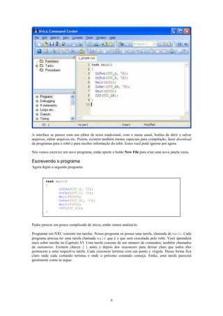 A interface se parece com um editor de texto tradicional, com o menu usual, botões de abrir e salvar
arquivos, editar arquivos etc. Porém, existem também menus especiais para compilação, fazer download
de programas para o robô e para receber informação do robô. Esses você pode ignorar por agora.

Nós vamos escrever um novo programa, então aperte o botão New File para criar uma nova janela vazia.

Escrevendo o programa
Agora digite o seguinte programa:


        task main()
        {
               OnFwd(OUT_A, 75);
               OnFwd(OUT_C, 75);
               Wait(4000);
               OnRev(OUT_AC, 75);
               Wait(4000);
               Off(OUT_AC);
        }


Poder parecer um pouco complicado de início, então vamos analisá-lo.

Programar em NXC consiste em tarefas. Nosso programa só possui uma tarefa, chamada de main. Cada
programa precisa ter uma tarefa chamada main que é a que será executada pelo robô. Você aprenderá
mais sobre tarefas no Capítulo VI. Uma tarefa consiste de um número de comandos, também chamados
de statements. Existem chaves { } antes e depois dos statements para deixar claro que todos eles
pertencem a uma respectiva tarefa. Cada statement termina com um ponto e vírgula. Dessa forma fica
claro onde cada comando termina e onde o próximo comando começa. Então, uma tarefa parecerá
geralmente como se segue:




                                                  9
 