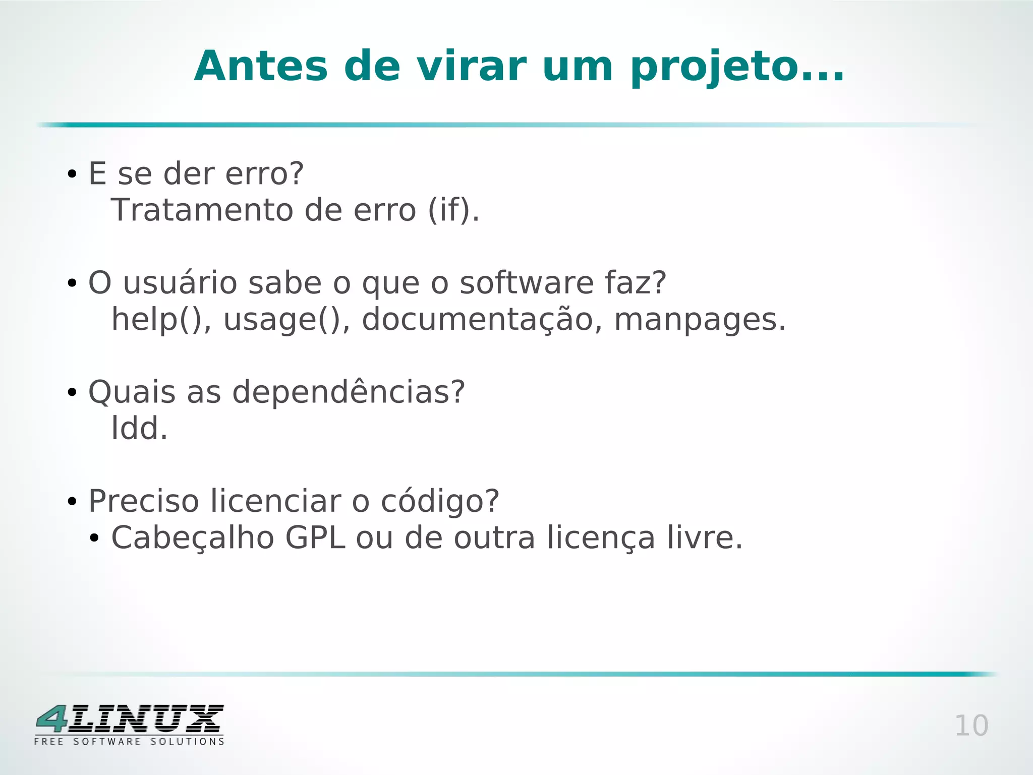 Antes de virar um projeto...

●   E se der erro?
     Tratamento de erro (if).

●   O usuário sabe o que o software faz?
     help(), usage(), documentação, manpages.

●   Quais as dependências?
     ldd.

●   Preciso licenciar o código?
    ● Cabeçalho GPL ou de outra licença livre.




                                                 10
 