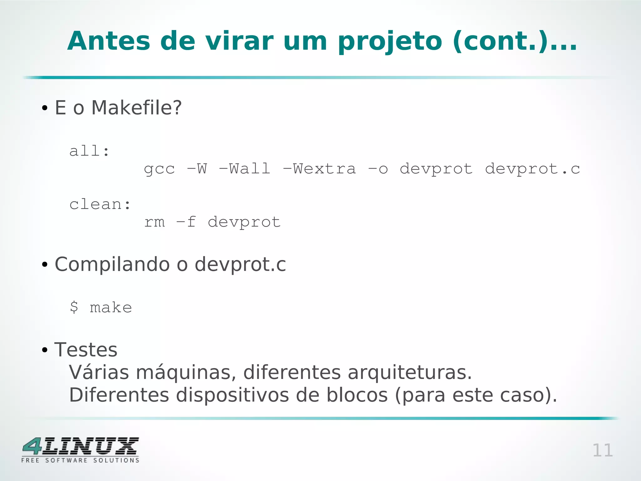 Antes de virar um projeto (cont.)...

●   E o Makefile?

     all:
              gcc -W -Wall -Wextra -o devprot devprot.c

     clean:
              rm -f devprot

●   Compilando o devprot.c

     $ make

●   Testes
     Várias máquinas, diferentes arquiteturas.
     Diferentes dispositivos de blocos (para este caso).

                                                           11
 