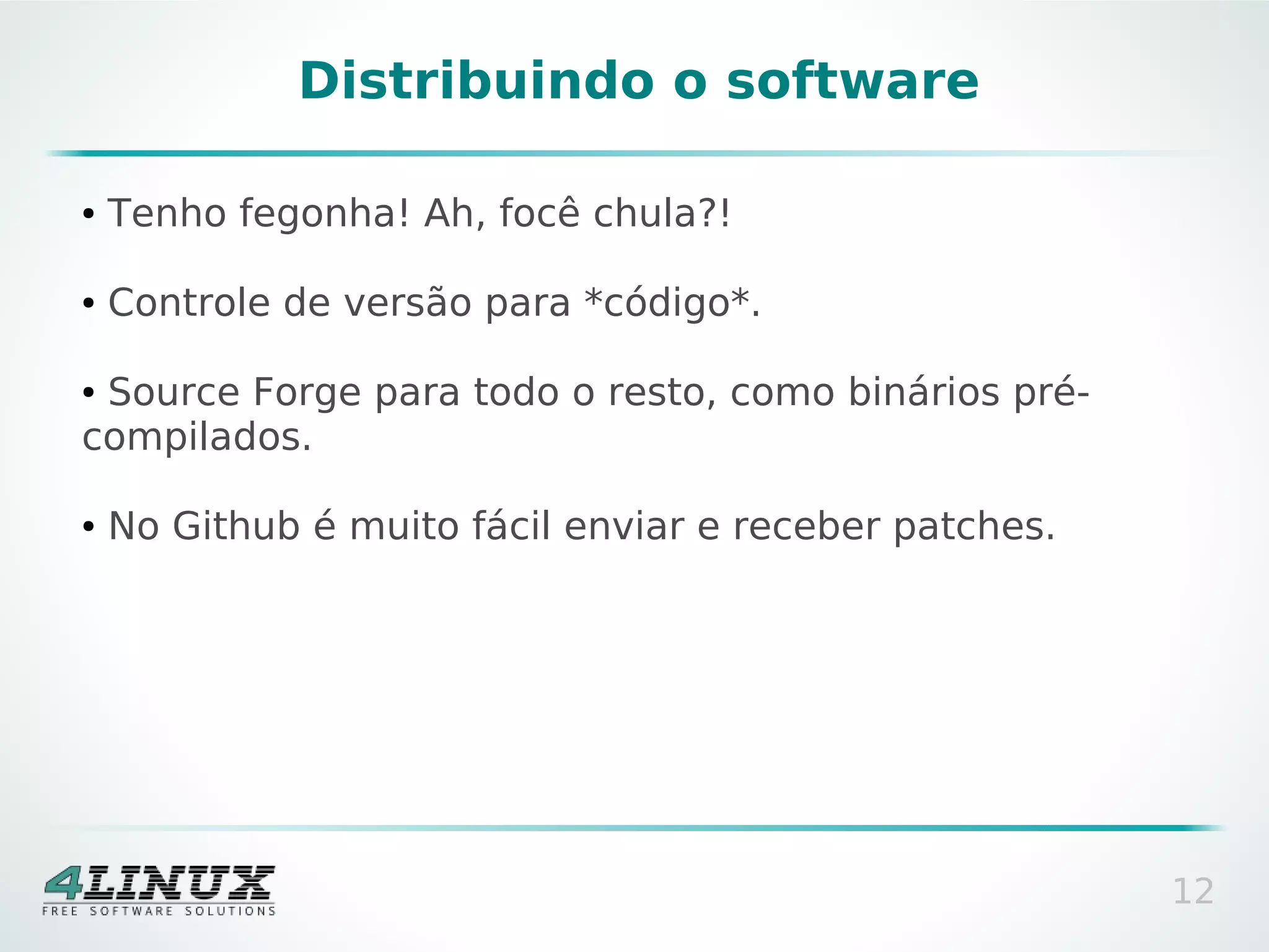 Distribuindo o software

●   Tenho fegonha! Ah, focê chula?!

●   Controle de versão para *código*.

●Source Forge para todo o resto, como binários pré-
compilados.

●   No Github é muito fácil enviar e receber patches.




                                                        12
 