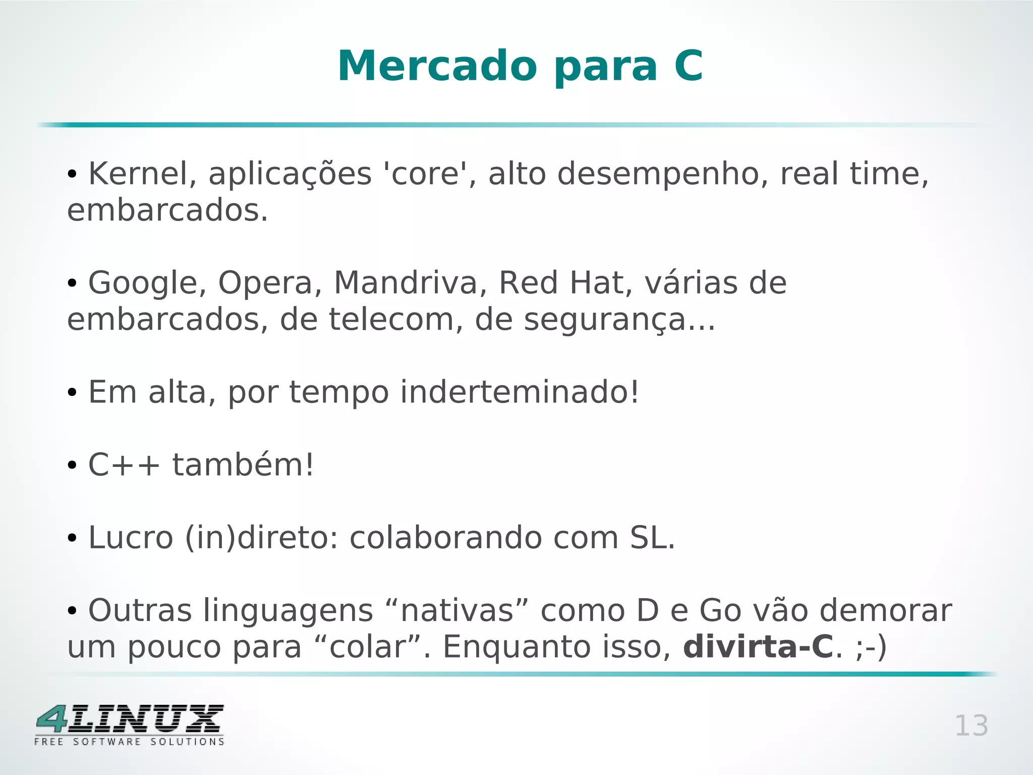 Mercado para C

●Kernel, aplicações 'core', alto desempenho, real time,
embarcados.

●Google, Opera, Mandriva, Red Hat, várias de
embarcados, de telecom, de segurança...

●   Em alta, por tempo inderteminado!

●   C++ também!

●   Lucro (in)direto: colaborando com SL.

●Outras linguagens “nativas” como D e Go vão demorar
um pouco para “colar”. Enquanto isso, divirta-C. ;-)

                                                          13
 