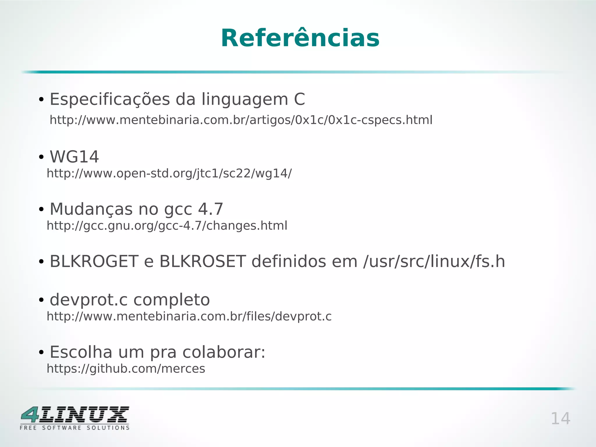 Referências

●   Especificações da linguagem C
    http://www.mentebinaria.com.br/artigos/0x1c/0x1c-cspecs.html

●   WG14
    http://www.open-std.org/jtc1/sc22/wg14/

●   Mudanças no gcc 4.7
    http://gcc.gnu.org/gcc-4.7/changes.html

●   BLKROGET e BLKROSET definidos em /usr/src/linux/fs.h

●   devprot.c completo
    http://www.mentebinaria.com.br/files/devprot.c

●   Escolha um pra colaborar:
    https://github.com/merces



                                                                   14
 