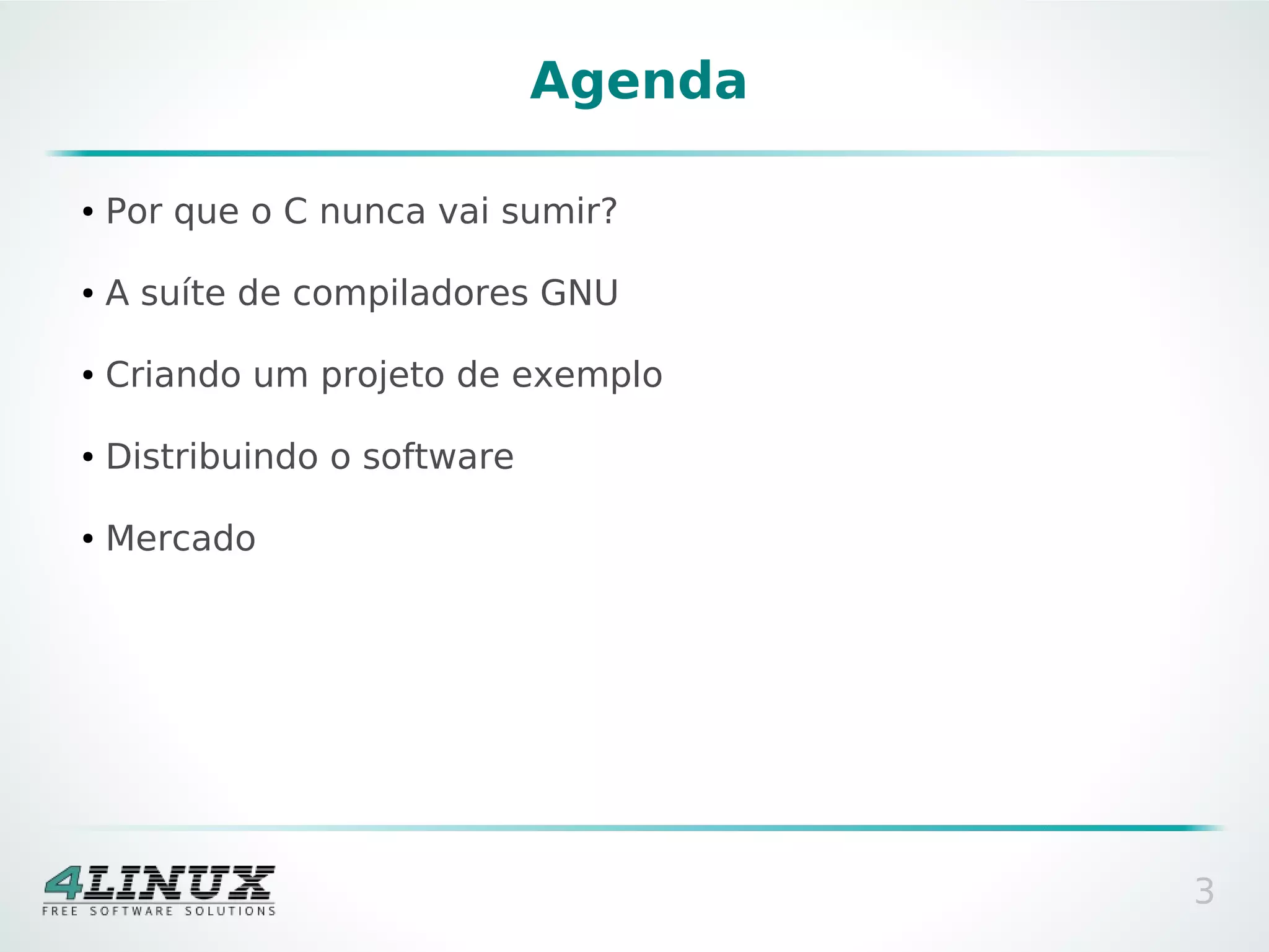 Agenda

●   Por que o C nunca vai sumir?

●   A suíte de compiladores GNU

●   Criando um projeto de exemplo

●   Distribuindo o software

●   Mercado




                                       3
 
