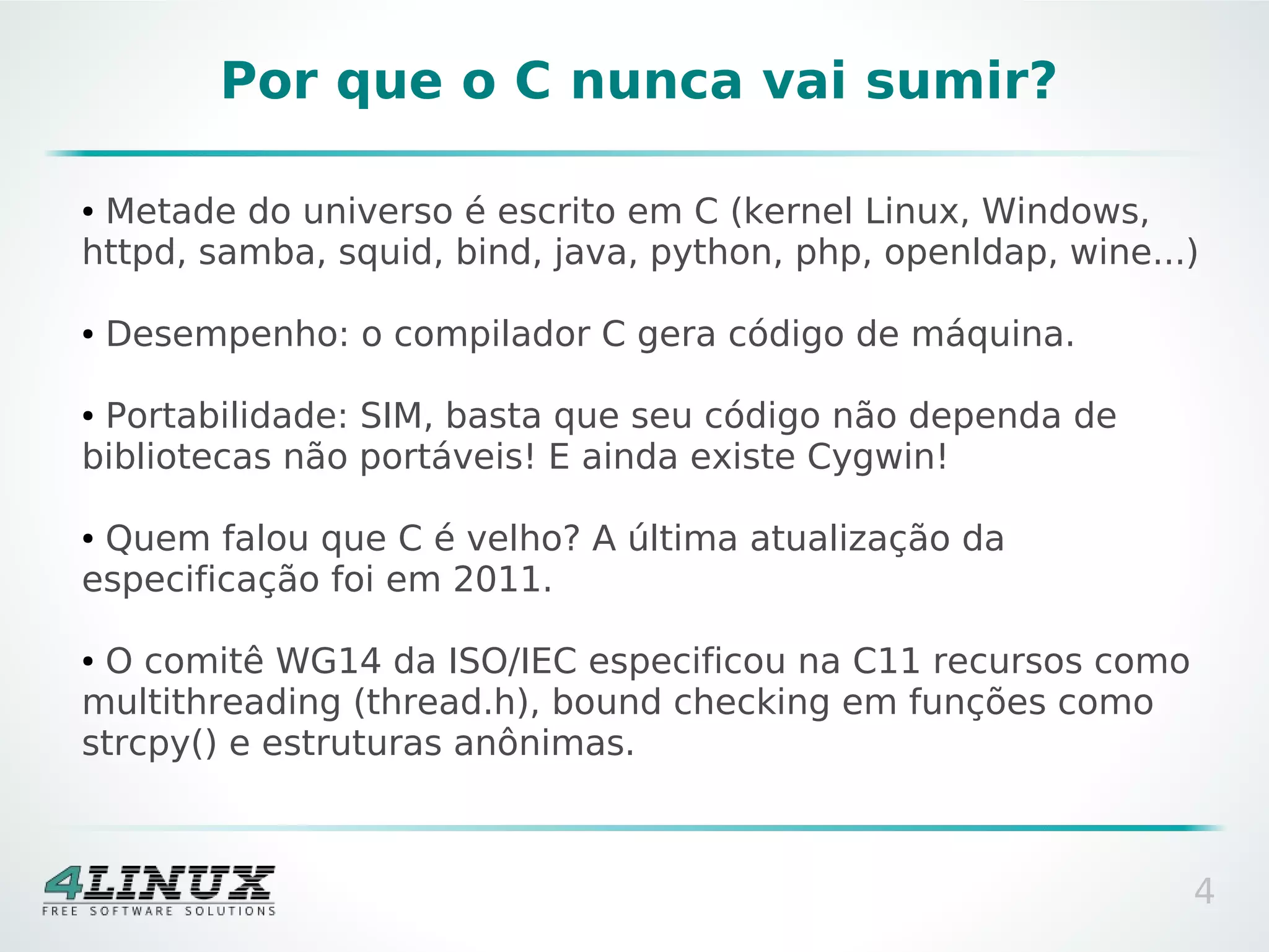 Por que o C nunca vai sumir?

●Metade do universo é escrito em C (kernel Linux, Windows,
httpd, samba, squid, bind, java, python, php, openldap, wine...)

●   Desempenho: o compilador C gera código de máquina.

●Portabilidade: SIM, basta que seu código não dependa de
bibliotecas não portáveis! E ainda existe Cygwin!

●Quem falou que C é velho? A última atualização da
especificação foi em 2011.

●O comitê WG14 da ISO/IEC especificou na C11 recursos como
multithreading (thread.h), bound checking em funções como
strcpy() e estruturas anônimas.



                                                               4
 