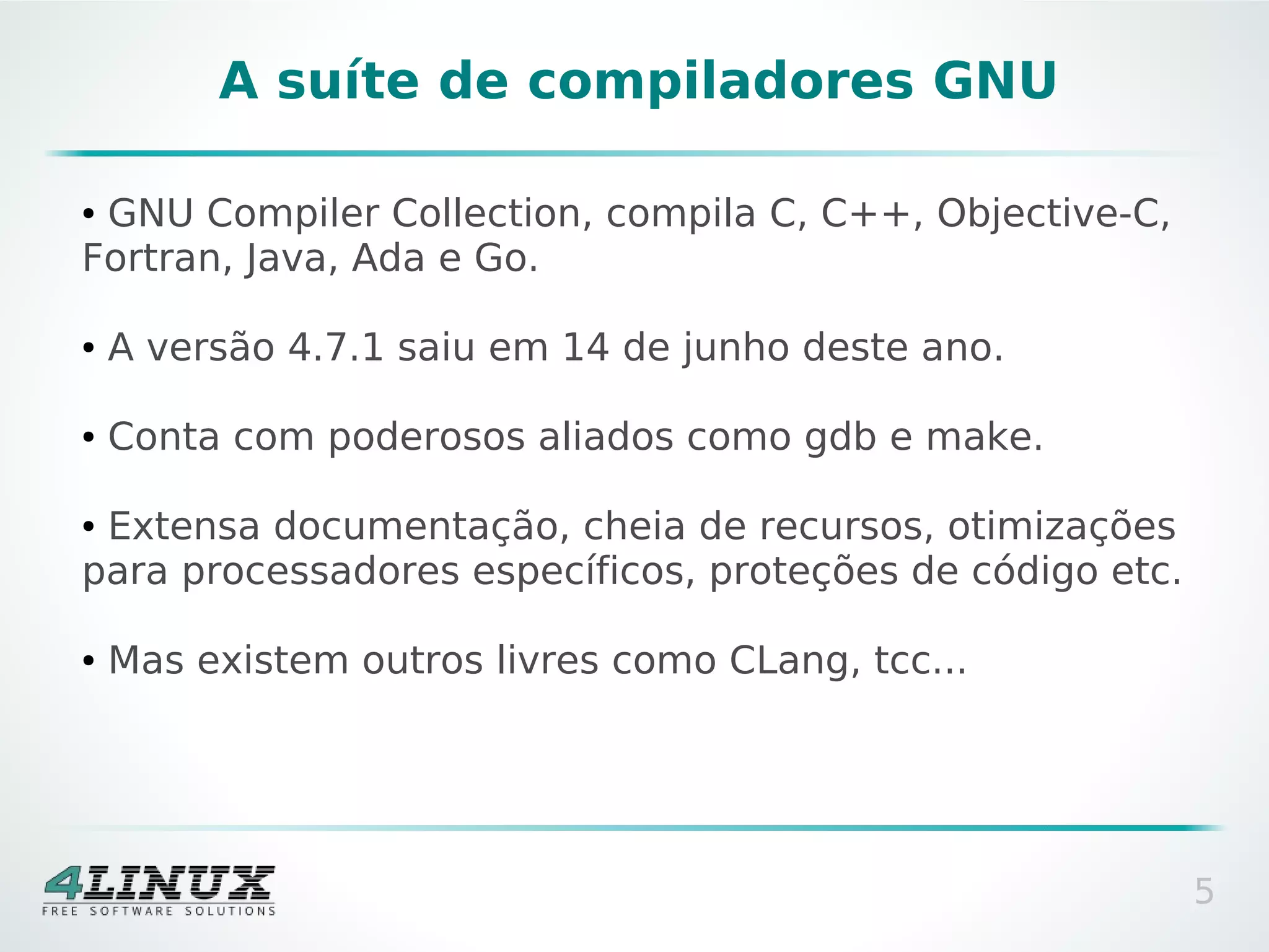 A suíte de compiladores GNU

●GNU Compiler Collection, compila C, C++, Objective-C,
Fortran, Java, Ada e Go.

●   A versão 4.7.1 saiu em 14 de junho deste ano.

●   Conta com poderosos aliados como gdb e make.

●Extensa documentação, cheia de recursos, otimizações
para processadores específicos, proteções de código etc.

●   Mas existem outros livres como CLang, tcc...




                                                           5
 