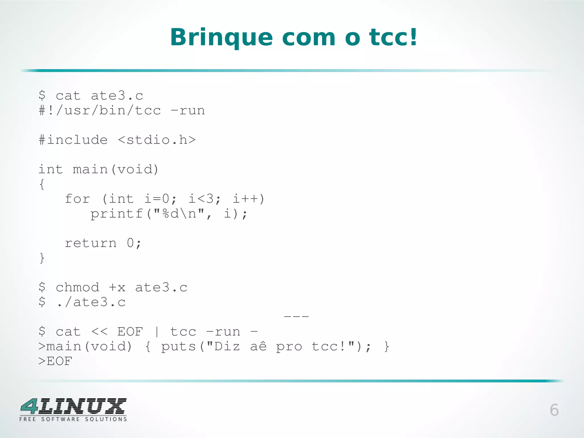 Brinque com o tcc!

$ cat ate3.c
#!/usr/bin/tcc -run

#include <stdio.h>

int main(void)
{
   for (int i=0; i<3; i++)
      printf("%dn", i);

    return 0;
}

$ chmod +x ate3.c
$ ./ate3.c
                             ---
$ cat << EOF | tcc -run -
>main(void) { puts("Diz aê pro tcc!"); }
>EOF


                                           6
 