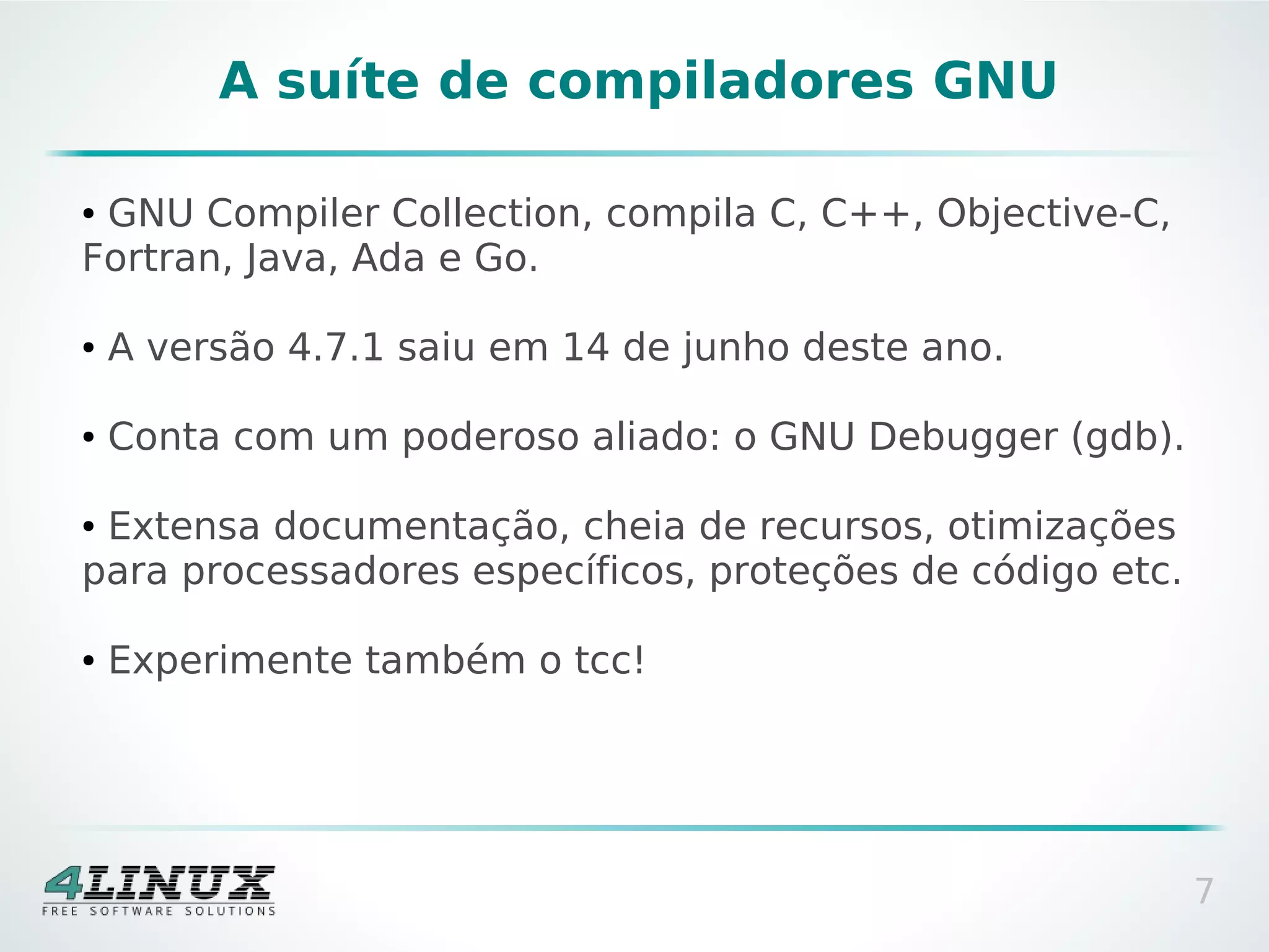 A suíte de compiladores GNU

●GNU Compiler Collection, compila C, C++, Objective-C,
Fortran, Java, Ada e Go.

●   A versão 4.7.1 saiu em 14 de junho deste ano.

●   Conta com um poderoso aliado: o GNU Debugger (gdb).

●Extensa documentação, cheia de recursos, otimizações
para processadores específicos, proteções de código etc.

●   Experimente também o tcc!




                                                           7
 